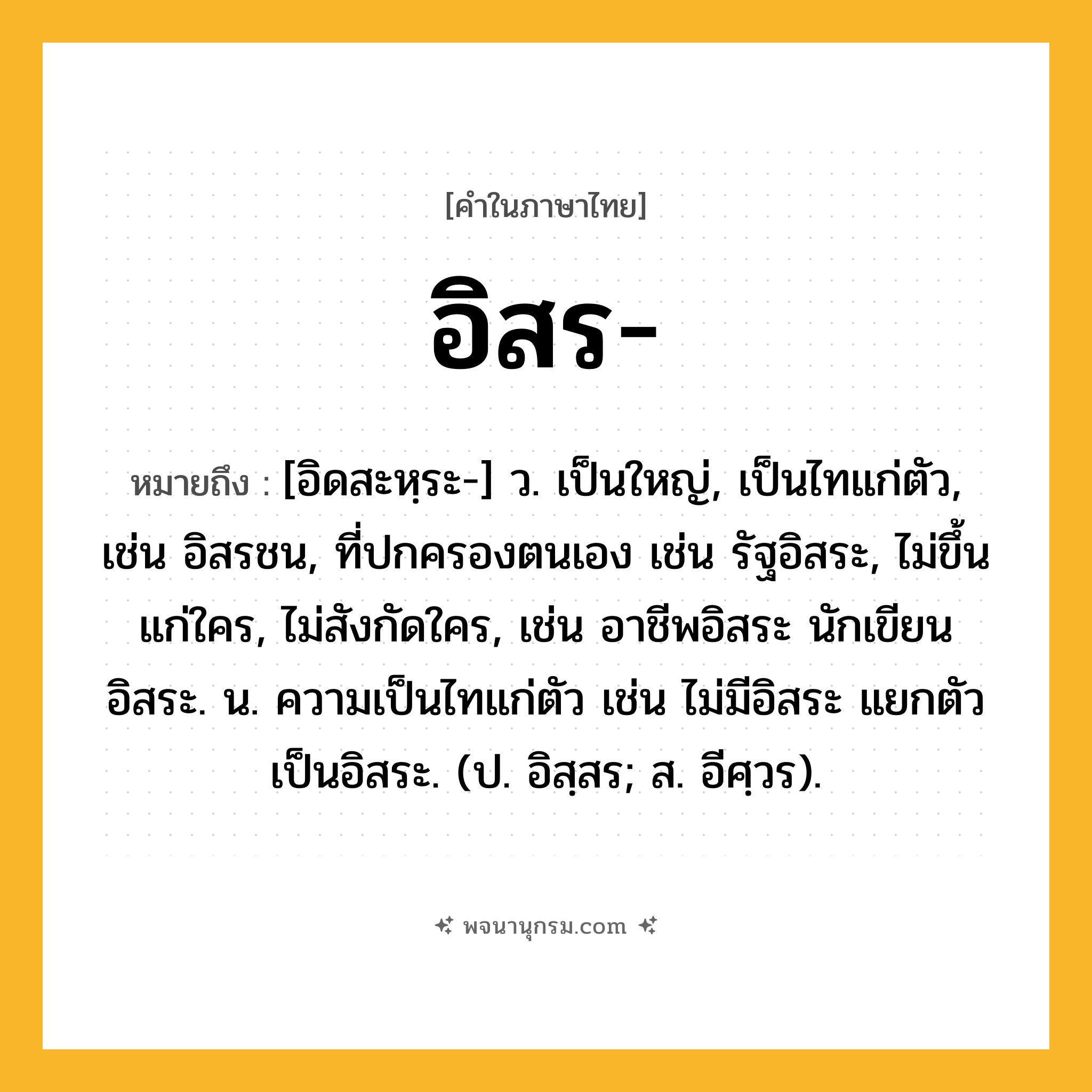 อิสร ความหมาย หมายถึงอะไร?, คำในภาษาไทย อิสร- หมายถึง [อิดสะหฺระ-] ว. เป็นใหญ่, เป็นไทแก่ตัว, เช่น อิสรชน, ที่ปกครองตนเอง เช่น รัฐอิสระ, ไม่ขึ้นแก่ใคร, ไม่สังกัดใคร, เช่น อาชีพอิสระ นักเขียนอิสระ. น. ความเป็นไทแก่ตัว เช่น ไม่มีอิสระ แยกตัวเป็นอิสระ. (ป. อิสฺสร; ส. อีศฺวร).