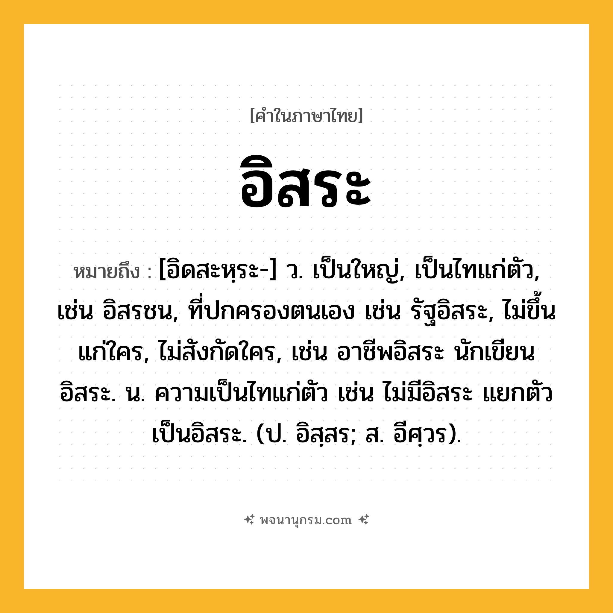 อิสระ ความหมาย หมายถึงอะไร?, คำในภาษาไทย อิสระ หมายถึง [อิดสะหฺระ-] ว. เป็นใหญ่, เป็นไทแก่ตัว, เช่น อิสรชน, ที่ปกครองตนเอง เช่น รัฐอิสระ, ไม่ขึ้นแก่ใคร, ไม่สังกัดใคร, เช่น อาชีพอิสระ นักเขียนอิสระ. น. ความเป็นไทแก่ตัว เช่น ไม่มีอิสระ แยกตัวเป็นอิสระ. (ป. อิสฺสร; ส. อีศฺวร).