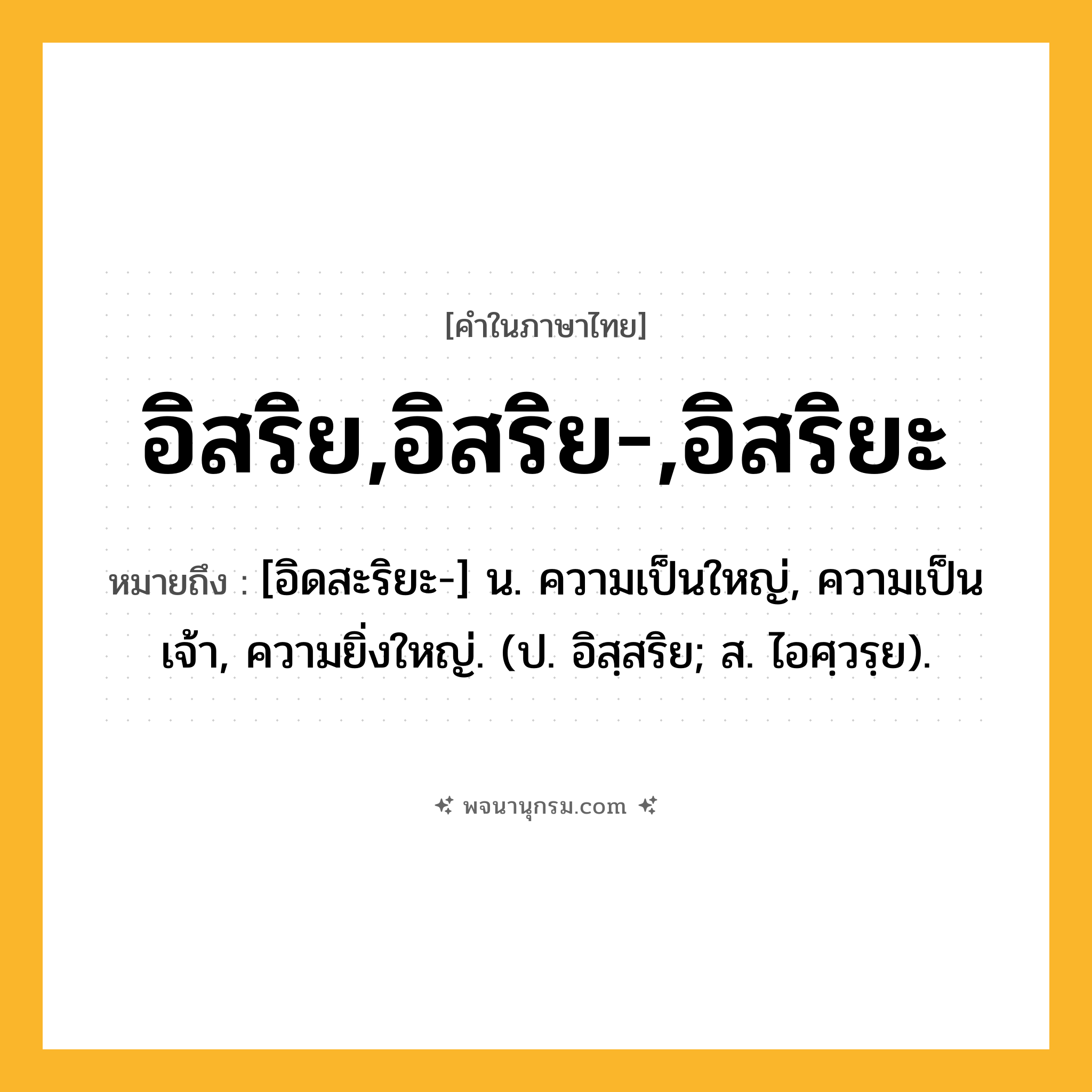 อิสริย,อิสริย-,อิสริยะ ความหมาย หมายถึงอะไร?, คำในภาษาไทย อิสริย,อิสริย-,อิสริยะ หมายถึง [อิดสะริยะ-] น. ความเป็นใหญ่, ความเป็นเจ้า, ความยิ่งใหญ่. (ป. อิสฺสริย; ส. ไอศฺวรฺย).