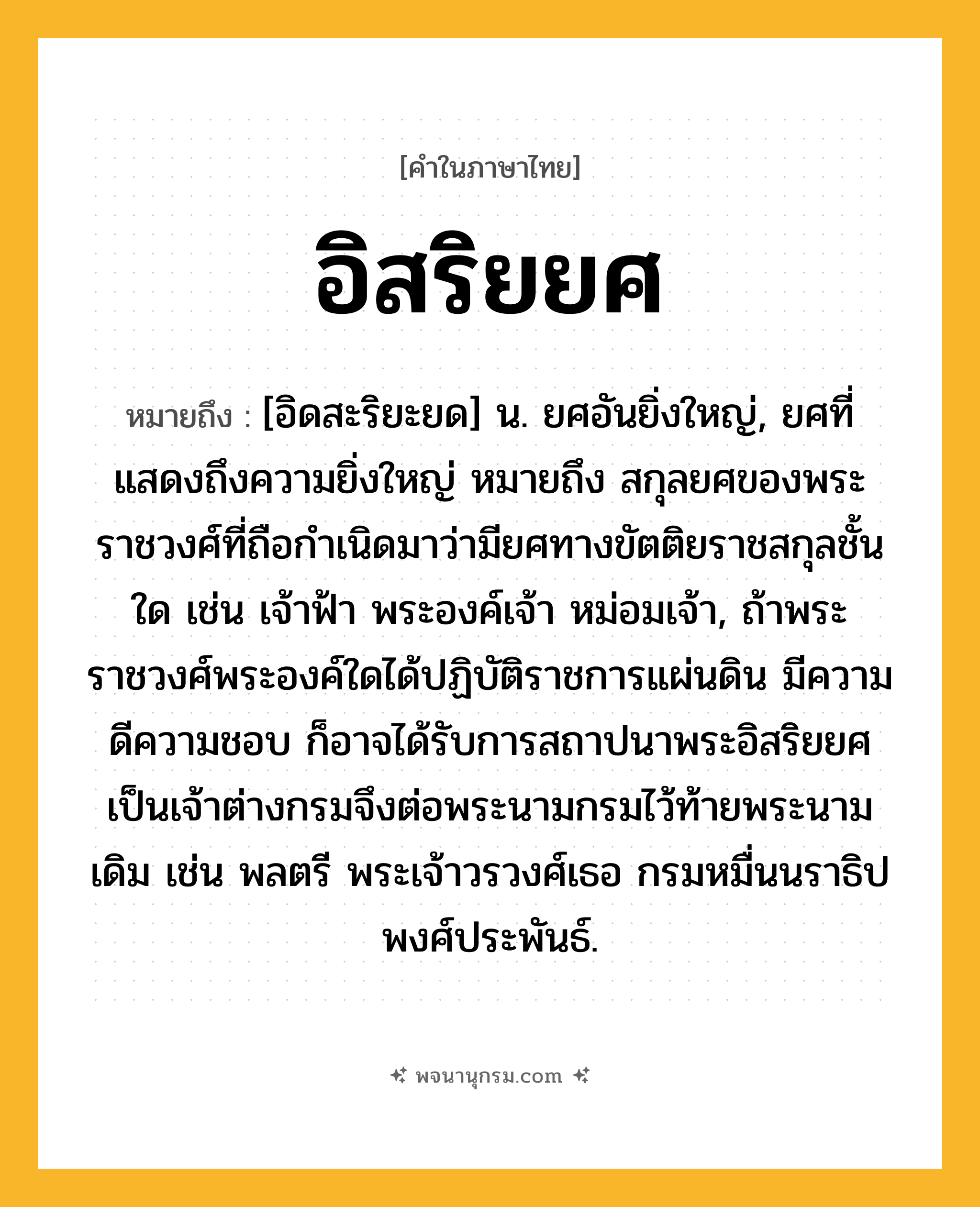 อิสริยยศ ความหมาย หมายถึงอะไร?, คำในภาษาไทย อิสริยยศ หมายถึง [อิดสะริยะยด] น. ยศอันยิ่งใหญ่, ยศที่แสดงถึงความยิ่งใหญ่ หมายถึง สกุลยศของพระราชวงศ์ที่ถือกำเนิดมาว่ามียศทางขัตติยราชสกุลชั้นใด เช่น เจ้าฟ้า พระองค์เจ้า หม่อมเจ้า, ถ้าพระราชวงศ์พระองค์ใดได้ปฏิบัติราชการแผ่นดิน มีความดีความชอบ ก็อาจได้รับการสถาปนาพระอิสริยยศเป็นเจ้าต่างกรมจึงต่อพระนามกรมไว้ท้ายพระนามเดิม เช่น พลตรี พระเจ้าวรวงศ์เธอ กรมหมื่นนราธิปพงศ์ประพันธ์.