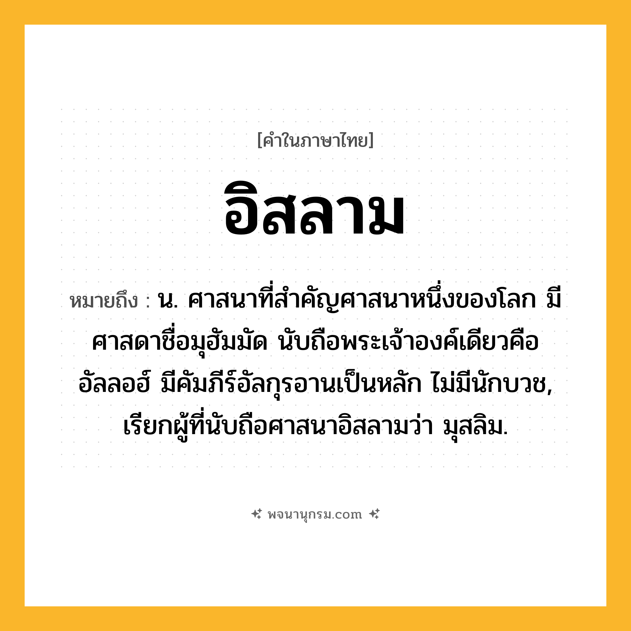 อิสลาม ความหมาย หมายถึงอะไร?, คำในภาษาไทย อิสลาม หมายถึง น. ศาสนาที่สำคัญศาสนาหนึ่งของโลก มีศาสดาชื่อมุฮัมมัด นับถือพระเจ้าองค์เดียวคืออัลลอฮ์ มีคัมภีร์อัลกุรอานเป็นหลัก ไม่มีนักบวช, เรียกผู้ที่นับถือศาสนาอิสลามว่า มุสลิม.