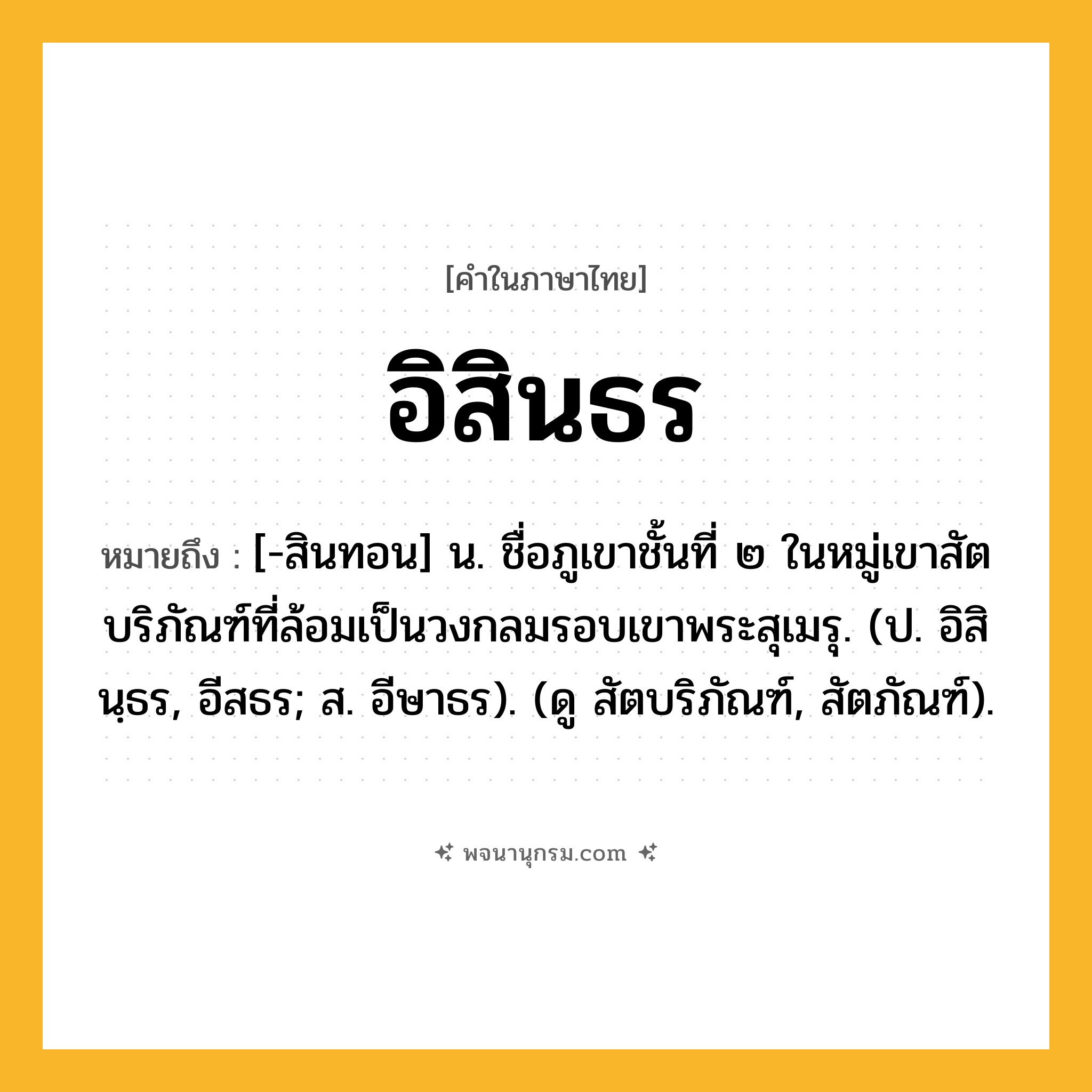 อิสินธร ความหมาย หมายถึงอะไร?, คำในภาษาไทย อิสินธร หมายถึง [-สินทอน] น. ชื่อภูเขาชั้นที่ ๒ ในหมู่เขาสัตบริภัณฑ์ที่ล้อมเป็นวงกลมรอบเขาพระสุเมรุ. (ป. อิสินฺธร, อีสธร; ส. อีษาธร). (ดู สัตบริภัณฑ์, สัตภัณฑ์).