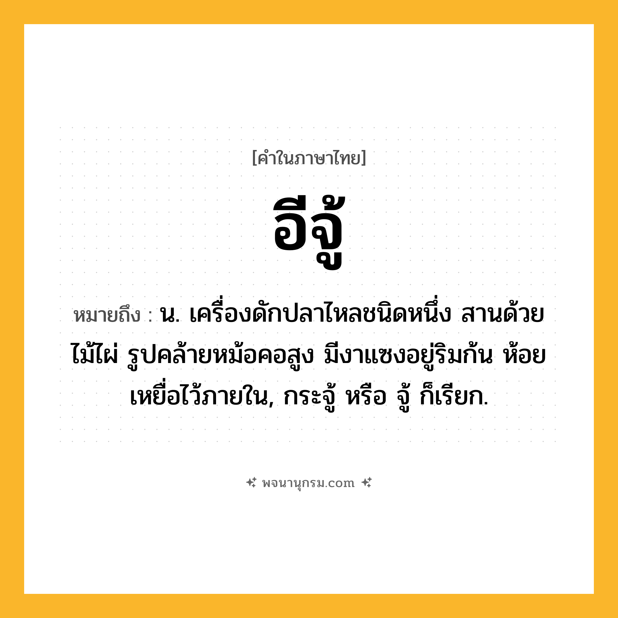 อีจู้ ความหมาย หมายถึงอะไร?, คำในภาษาไทย อีจู้ หมายถึง น. เครื่องดักปลาไหลชนิดหนึ่ง สานด้วยไม้ไผ่ รูปคล้ายหม้อคอสูง มีงาแซงอยู่ริมก้น ห้อยเหยื่อไว้ภายใน, กระจู้ หรือ จู้ ก็เรียก.