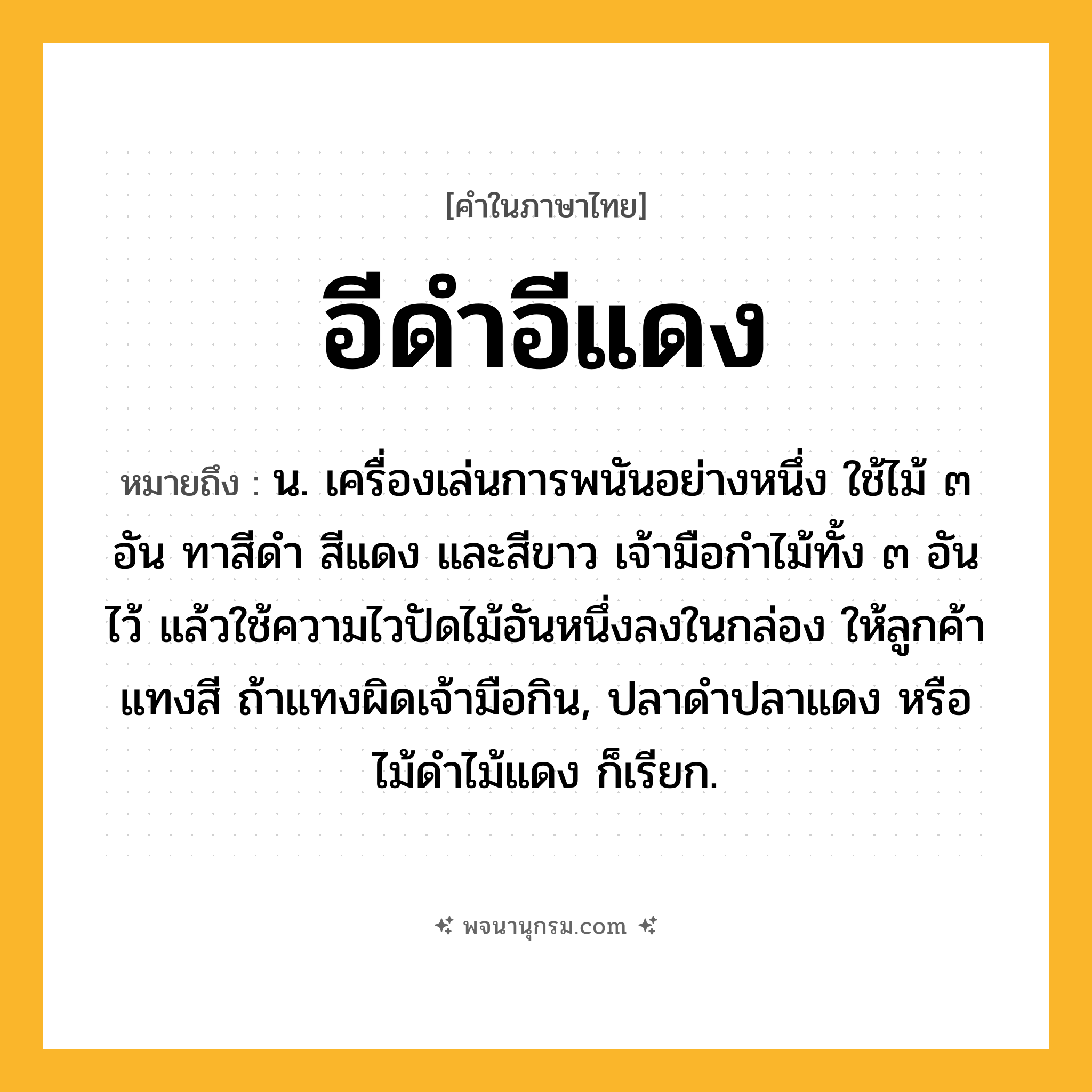 อีดำอีแดง ความหมาย หมายถึงอะไร?, คำในภาษาไทย อีดำอีแดง หมายถึง น. เครื่องเล่นการพนันอย่างหนึ่ง ใช้ไม้ ๓ อัน ทาสีดำ สีแดง และสีขาว เจ้ามือกำไม้ทั้ง ๓ อันไว้ แล้วใช้ความไวปัดไม้อันหนึ่งลงในกล่อง ให้ลูกค้าแทงสี ถ้าแทงผิดเจ้ามือกิน, ปลาดำปลาแดง หรือ ไม้ดำไม้แดง ก็เรียก.