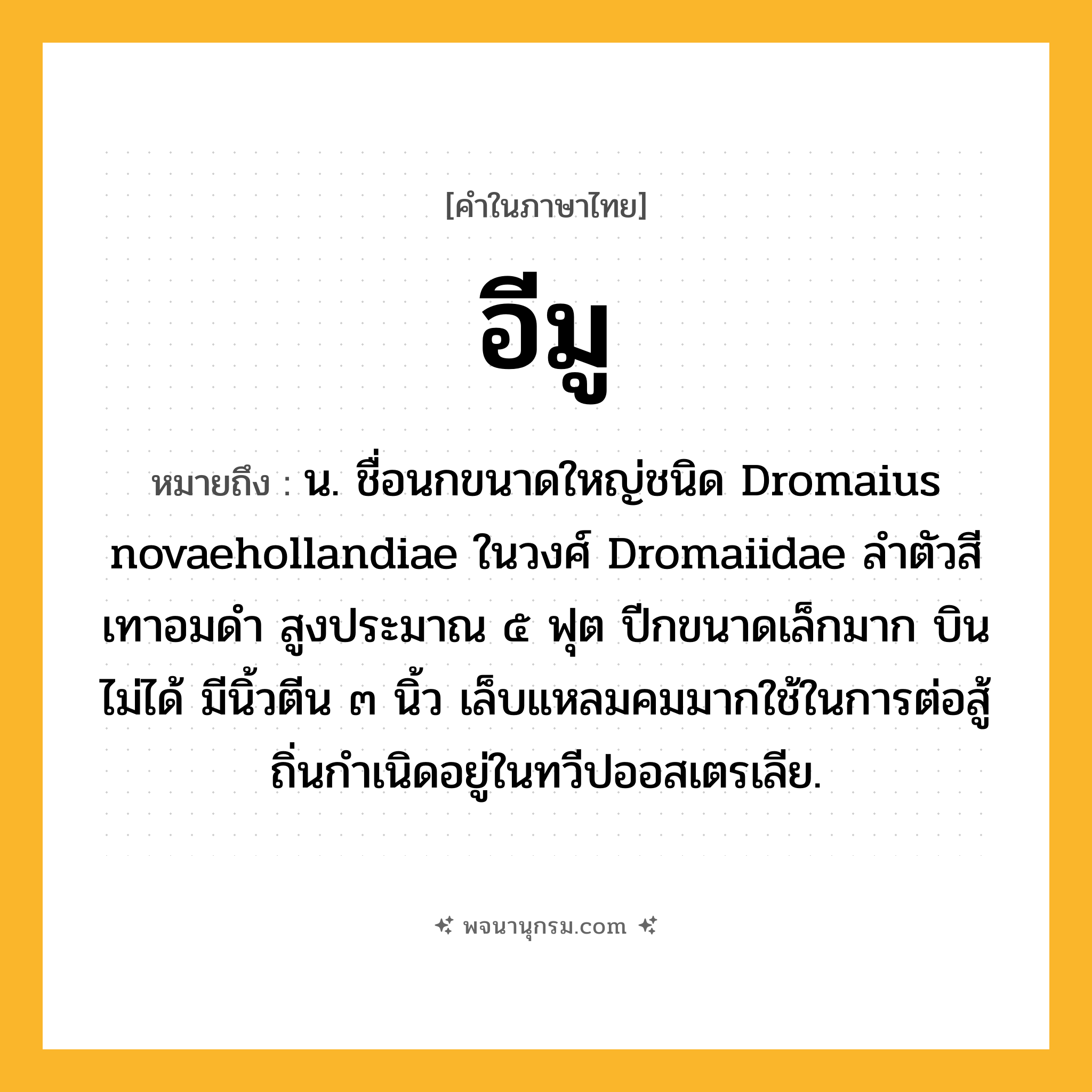 อีมู ความหมาย หมายถึงอะไร?, คำในภาษาไทย อีมู หมายถึง น. ชื่อนกขนาดใหญ่ชนิด Dromaius novaehollandiae ในวงศ์ Dromaiidae ลําตัวสีเทาอมดํา สูงประมาณ ๕ ฟุต ปีกขนาดเล็กมาก บินไม่ได้ มีนิ้วตีน ๓ นิ้ว เล็บแหลมคมมากใช้ในการต่อสู้ ถิ่นกําเนิดอยู่ในทวีปออสเตรเลีย.