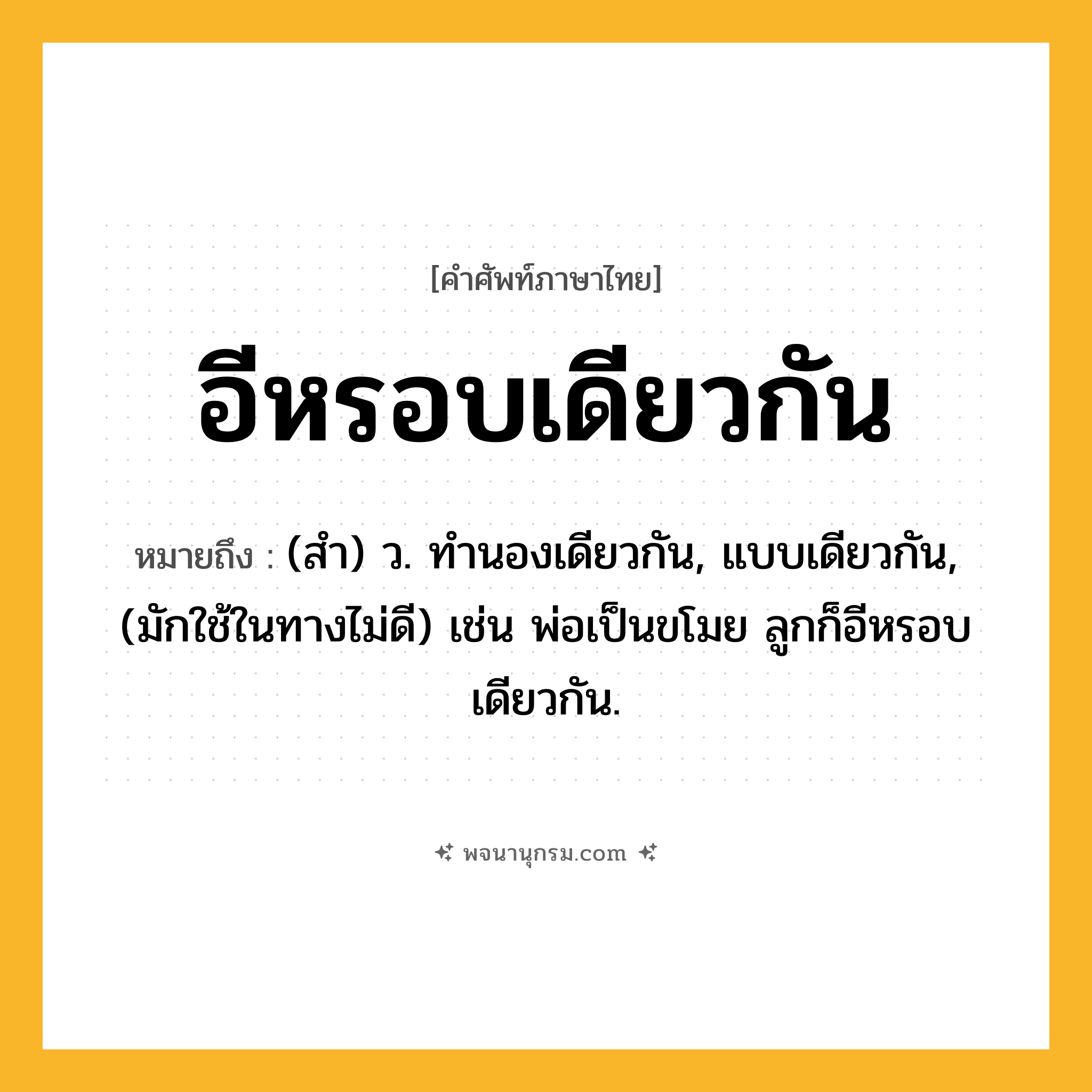 อีหรอบเดียวกัน ความหมาย หมายถึงอะไร?, คำในภาษาไทย อีหรอบเดียวกัน หมายถึง (สํา) ว. ทํานองเดียวกัน, แบบเดียวกัน, (มักใช้ในทางไม่ดี) เช่น พ่อเป็นขโมย ลูกก็อีหรอบเดียวกัน.