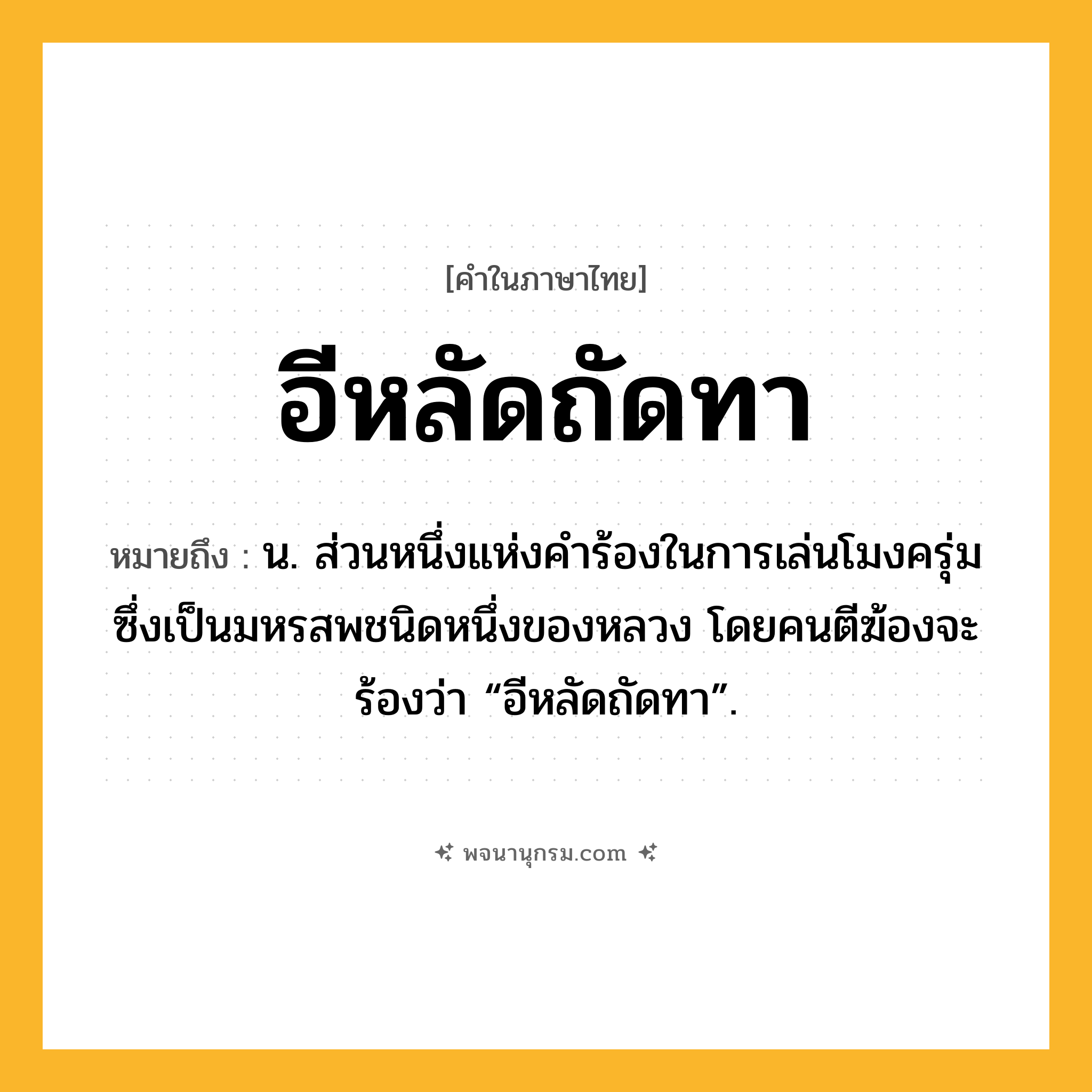 อีหลัดถัดทา ความหมาย หมายถึงอะไร?, คำในภาษาไทย อีหลัดถัดทา หมายถึง น. ส่วนหนึ่งแห่งคําร้องในการเล่นโมงครุ่มซึ่งเป็นมหรสพชนิดหนึ่งของหลวง โดยคนตีฆ้องจะร้องว่า “อีหลัดถัดทา”.