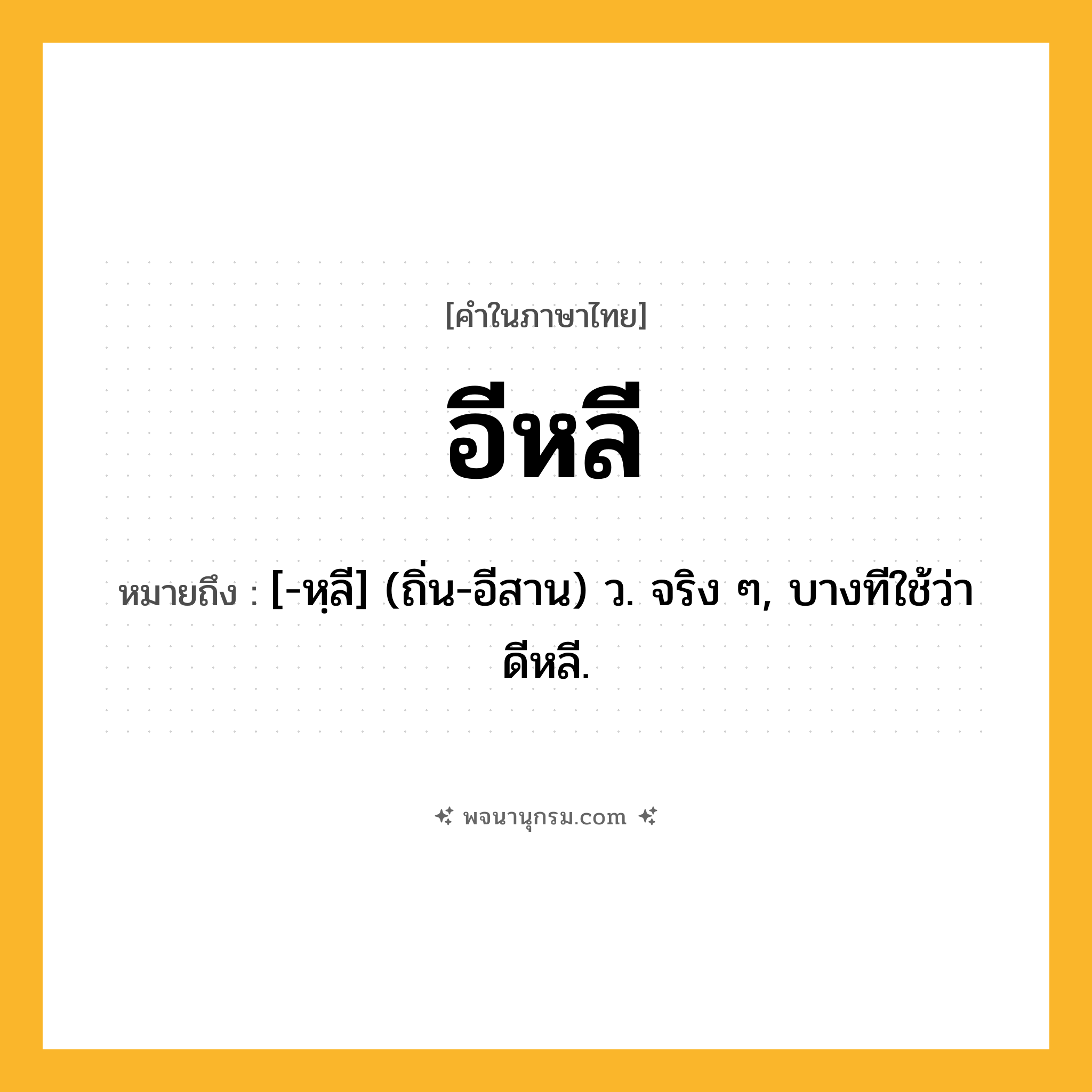 อีหลี ความหมาย หมายถึงอะไร?, คำในภาษาไทย อีหลี หมายถึง [-หฺลี] (ถิ่น-อีสาน) ว. จริง ๆ, บางทีใช้ว่า ดีหลี.
