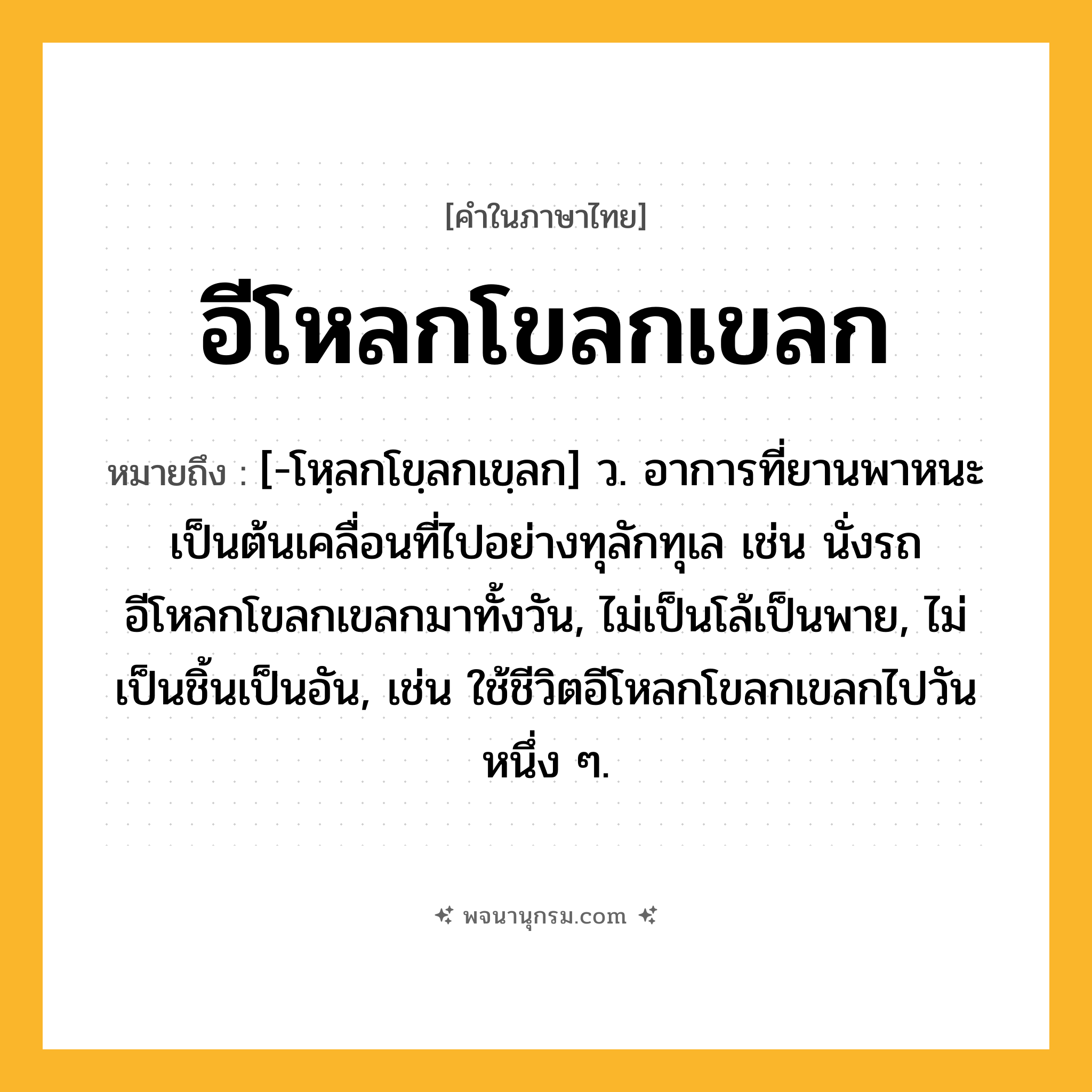 อีโหลกโขลกเขลก ความหมาย หมายถึงอะไร?, คำในภาษาไทย อีโหลกโขลกเขลก หมายถึง [-โหฺลกโขฺลกเขฺลก] ว. อาการที่ยานพาหนะเป็นต้นเคลื่อนที่ไปอย่างทุลักทุเล เช่น นั่งรถอีโหลกโขลกเขลกมาทั้งวัน, ไม่เป็นโล้เป็นพาย, ไม่เป็นชิ้นเป็นอัน, เช่น ใช้ชีวิตอีโหลกโขลกเขลกไปวันหนึ่ง ๆ.