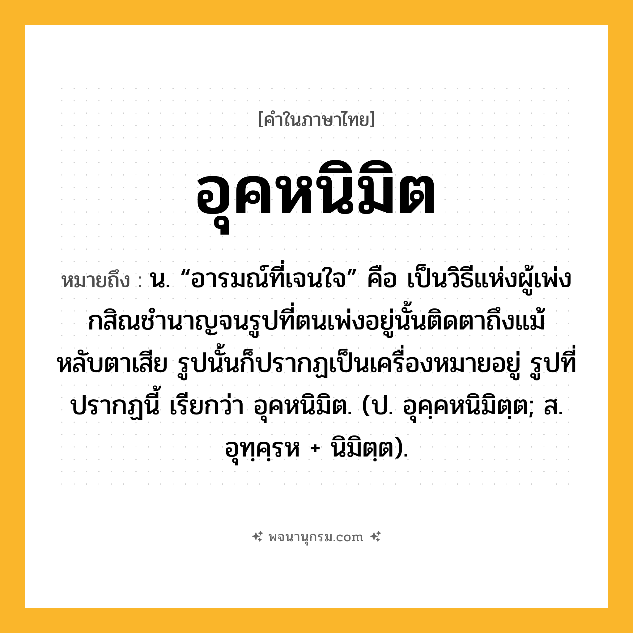 อุคหนิมิต ความหมาย หมายถึงอะไร?, คำในภาษาไทย อุคหนิมิต หมายถึง น. “อารมณ์ที่เจนใจ” คือ เป็นวิธีแห่งผู้เพ่งกสิณชํานาญจนรูปที่ตนเพ่งอยู่นั้นติดตาถึงแม้หลับตาเสีย รูปนั้นก็ปรากฏเป็นเครื่องหมายอยู่ รูปที่ปรากฏนี้ เรียกว่า อุคหนิมิต. (ป. อุคฺคหนิมิตฺต; ส. อุทฺคฺรห + นิมิตฺต).
