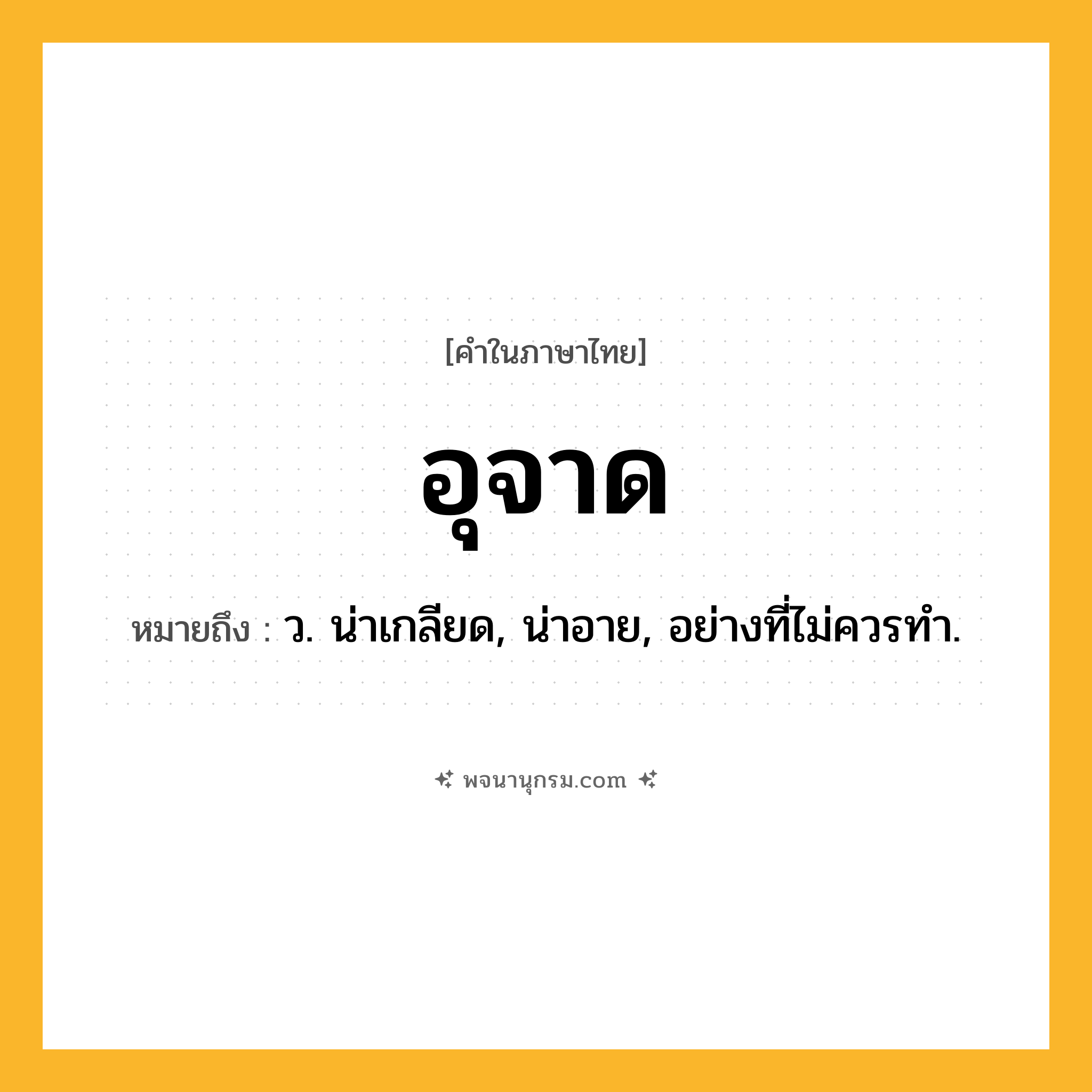 อุจาด ความหมาย หมายถึงอะไร?, คำในภาษาไทย อุจาด หมายถึง ว. น่าเกลียด, น่าอาย, อย่างที่ไม่ควรทํา.