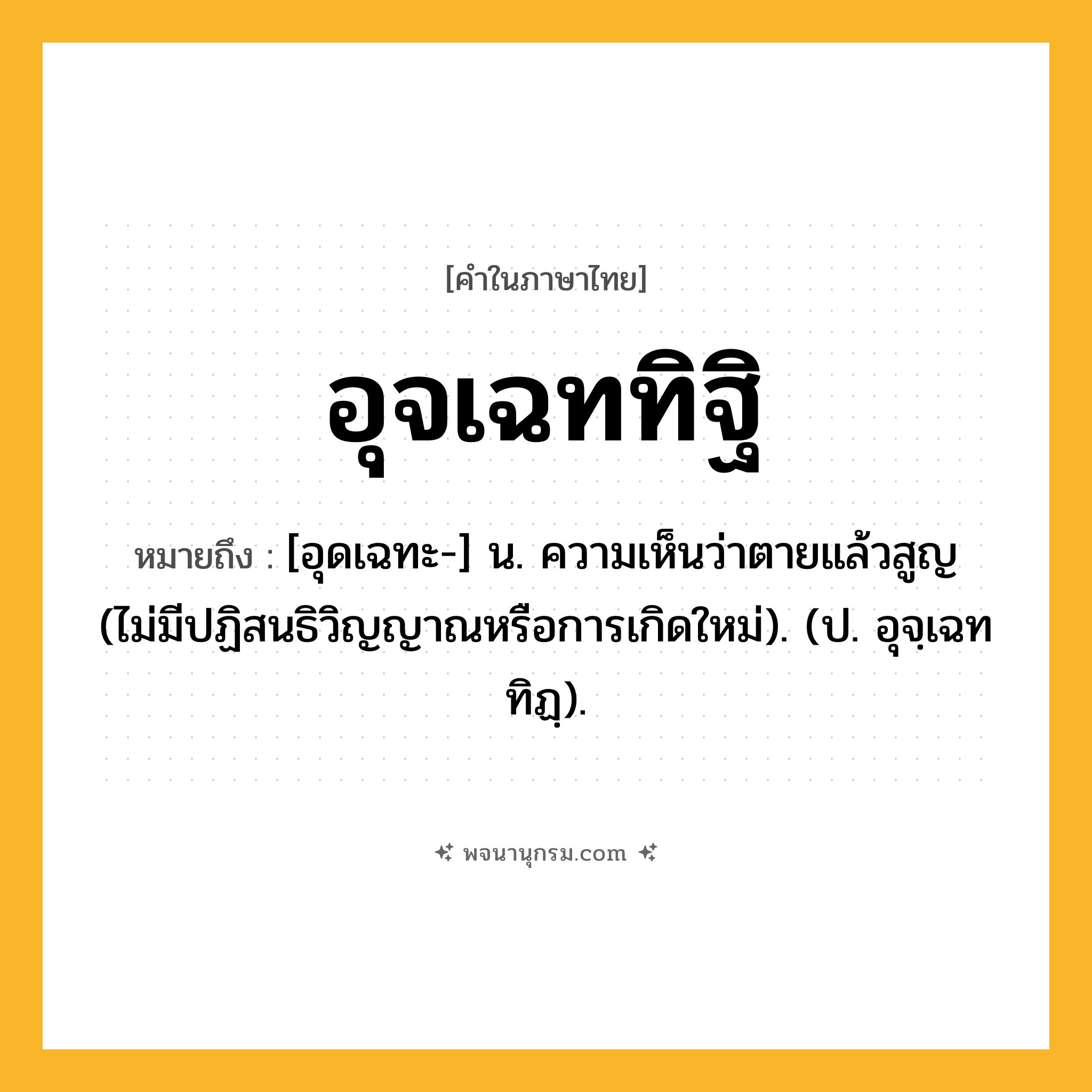 อุจเฉททิฐิ ความหมาย หมายถึงอะไร?, คำในภาษาไทย อุจเฉททิฐิ หมายถึง [อุดเฉทะ-] น. ความเห็นว่าตายแล้วสูญ (ไม่มีปฏิสนธิวิญญาณหรือการเกิดใหม่). (ป. อุจฺเฉททิฏฺ).