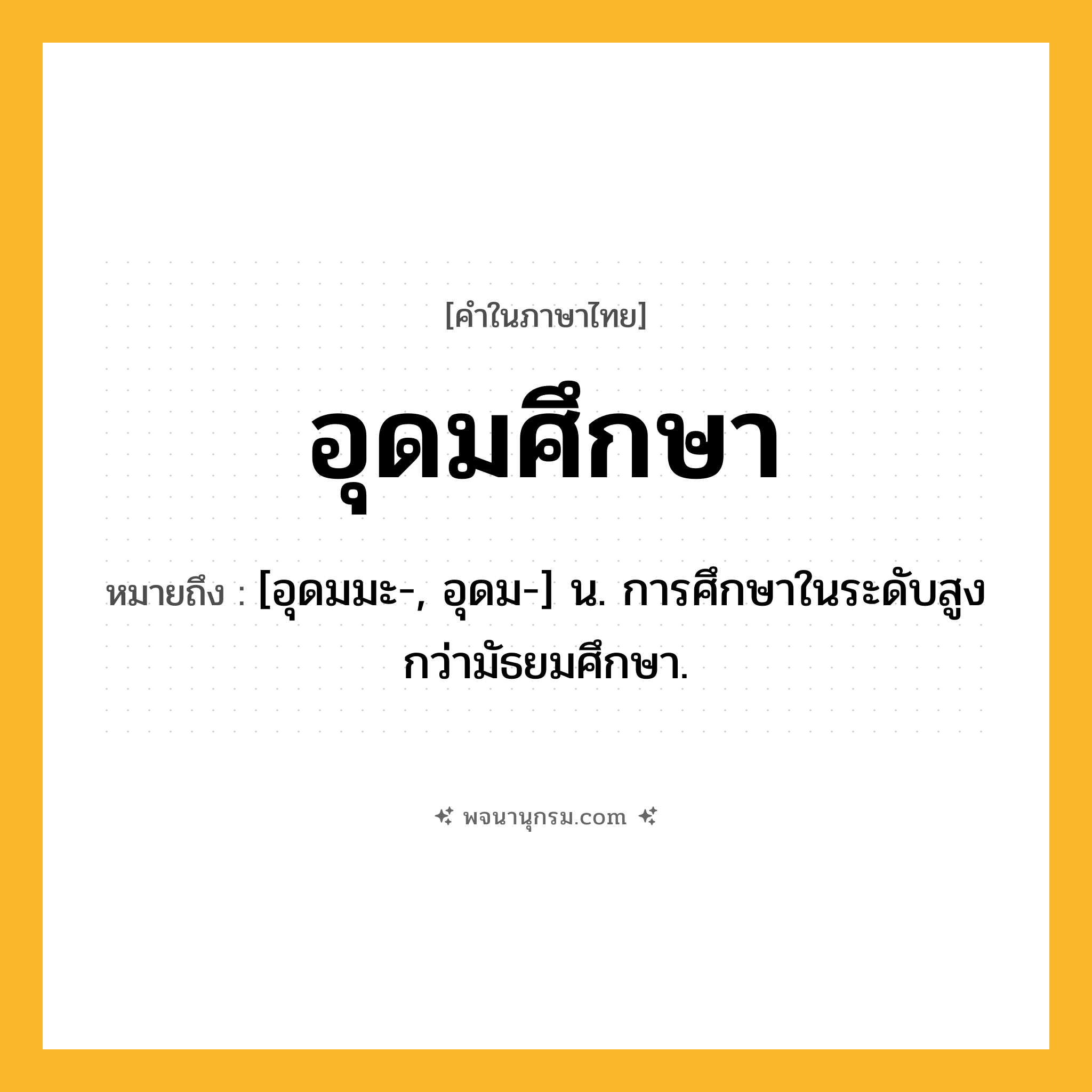 อุดมศึกษา ความหมาย หมายถึงอะไร?, คำในภาษาไทย อุดมศึกษา หมายถึง [อุดมมะ-, อุดม-] น. การศึกษาในระดับสูงกว่ามัธยมศึกษา.