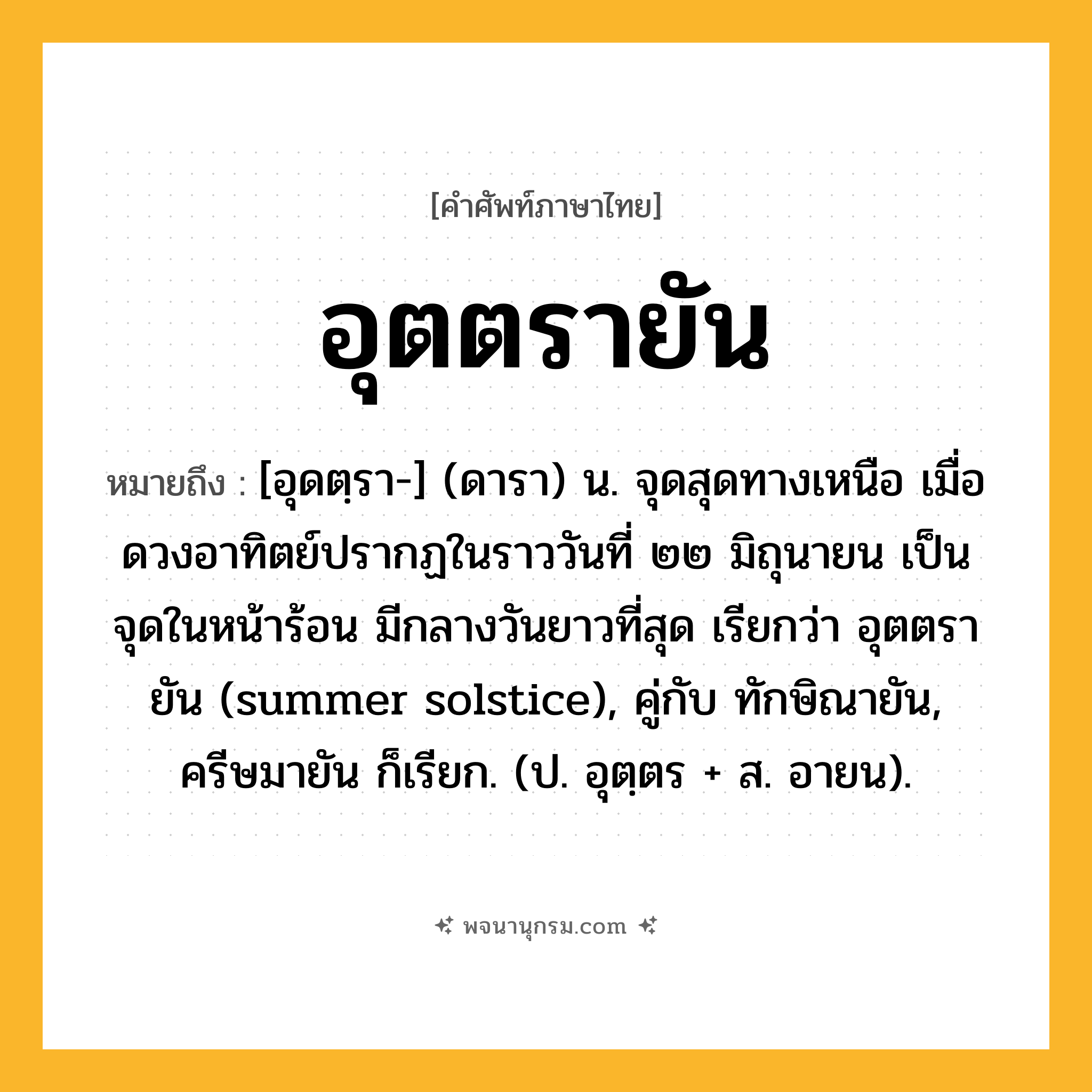 อุตตรายัน ความหมาย หมายถึงอะไร?, คำในภาษาไทย อุตตรายัน หมายถึง [อุดตฺรา-] (ดารา) น. จุดสุดทางเหนือ เมื่อดวงอาทิตย์ปรากฏในราววันที่ ๒๒ มิถุนายน เป็นจุดในหน้าร้อน มีกลางวันยาวที่สุด เรียกว่า อุตตรายัน (summer solstice), คู่กับ ทักษิณายัน, ครีษมายัน ก็เรียก. (ป. อุตฺตร + ส. อายน).