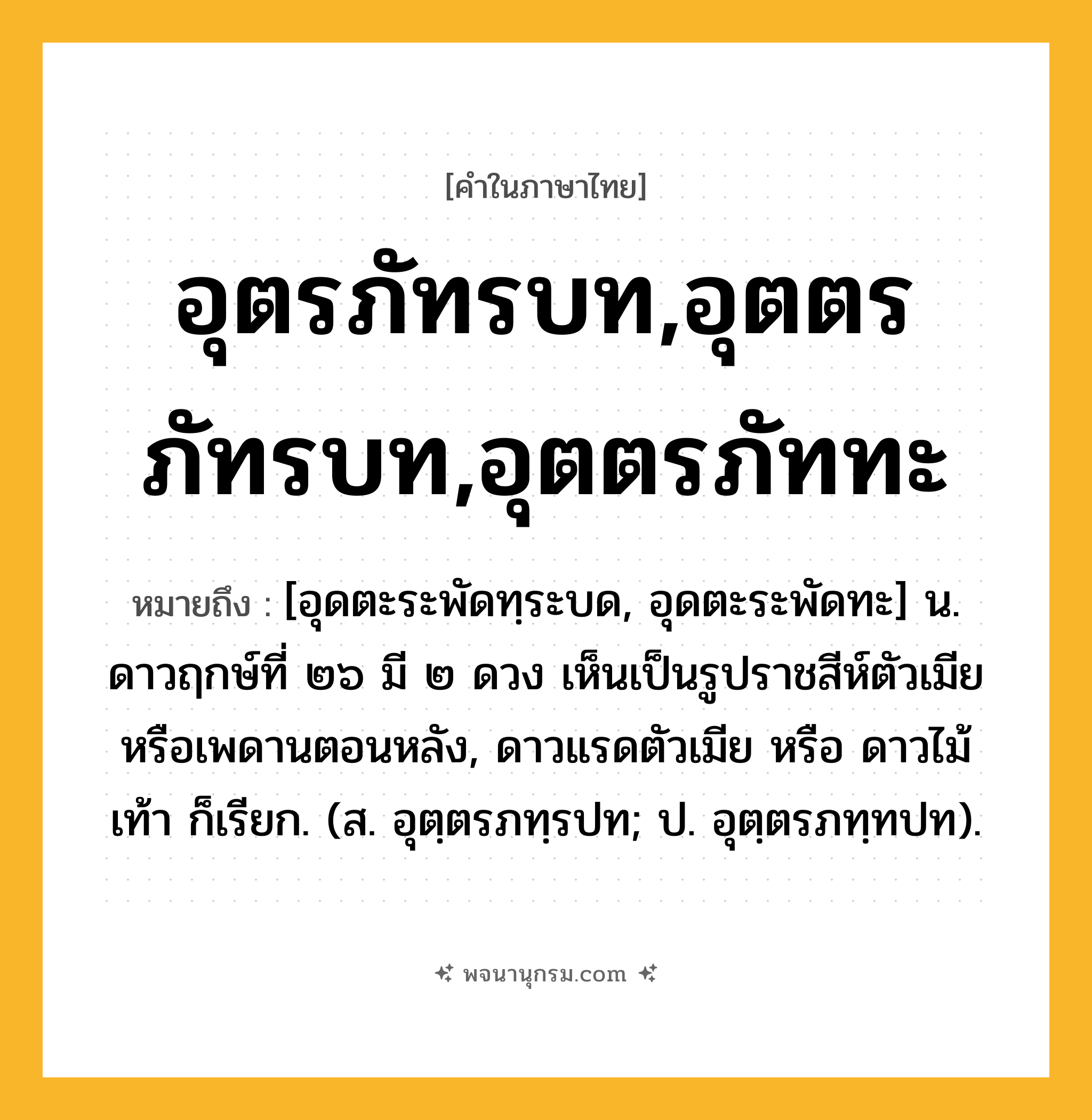 อุตรภัทรบท,อุตตรภัทรบท,อุตตรภัททะ ความหมาย หมายถึงอะไร?, คำในภาษาไทย อุตรภัทรบท,อุตตรภัทรบท,อุตตรภัททะ หมายถึง [อุดตะระพัดทฺระบด, อุดตะระพัดทะ] น. ดาวฤกษ์ที่ ๒๖ มี ๒ ดวง เห็นเป็นรูปราชสีห์ตัวเมียหรือเพดานตอนหลัง, ดาวแรดตัวเมีย หรือ ดาวไม้เท้า ก็เรียก. (ส. อุตฺตรภทฺรปท; ป. อุตฺตรภทฺทปท).