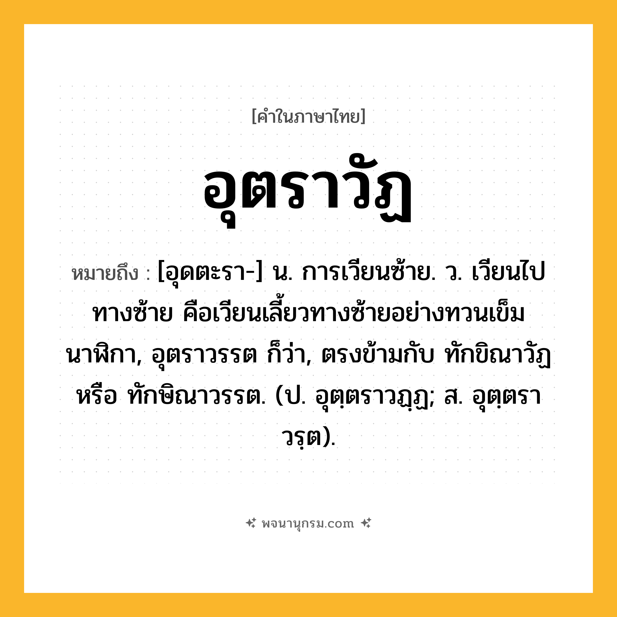 อุตราวัฏ ความหมาย หมายถึงอะไร?, คำในภาษาไทย อุตราวัฏ หมายถึง [อุดตะรา-] น. การเวียนซ้าย. ว. เวียนไปทางซ้าย คือเวียนเลี้ยวทางซ้ายอย่างทวนเข็มนาฬิกา, อุตราวรรต ก็ว่า, ตรงข้ามกับ ทักขิณาวัฏ หรือ ทักษิณาวรรต. (ป. อุตฺตราวฏฺฏ; ส. อุตฺตราวรฺต).