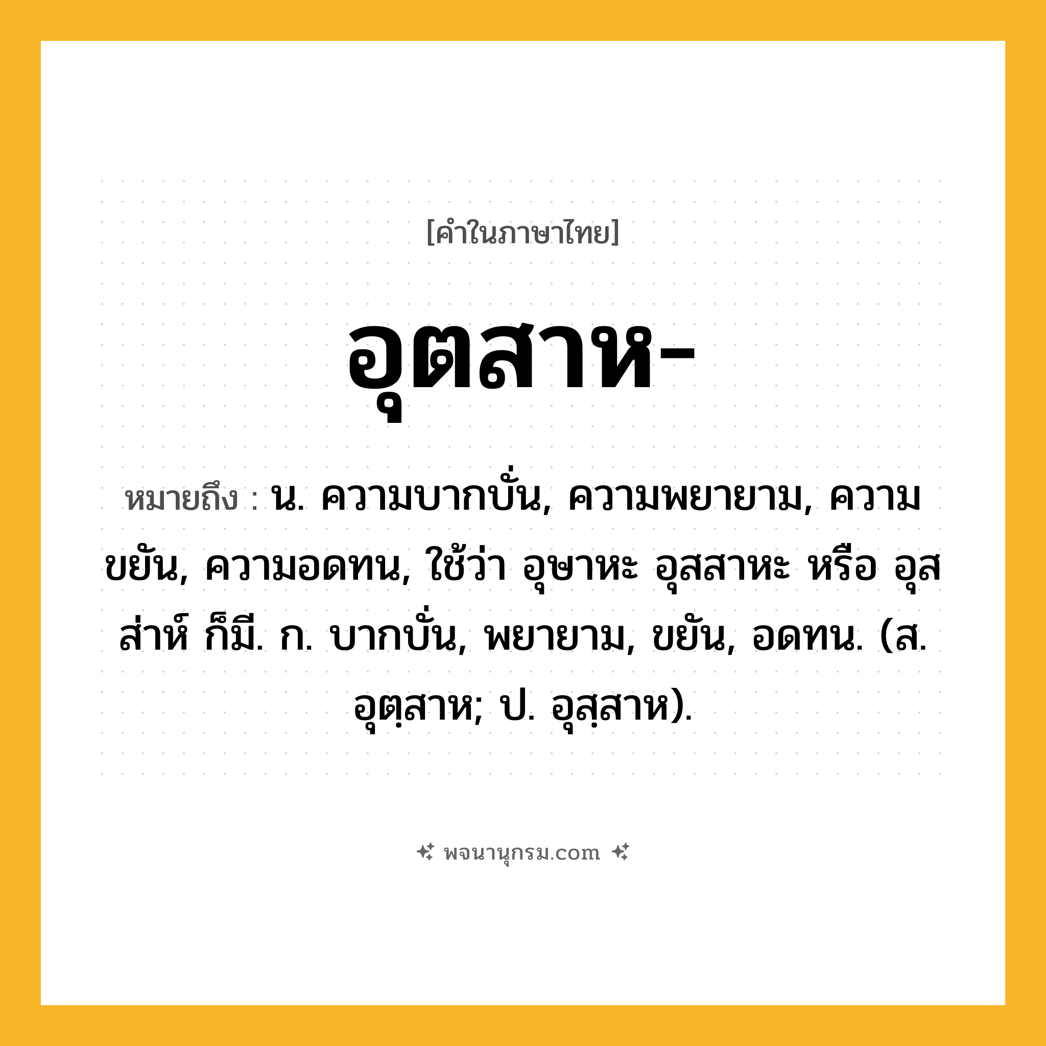อุตสาห ความหมาย หมายถึงอะไร?, คำในภาษาไทย อุตสาห- หมายถึง น. ความบากบั่น, ความพยายาม, ความขยัน, ความอดทน, ใช้ว่า อุษาหะ อุสสาหะ หรือ อุสส่าห์ ก็มี. ก. บากบั่น, พยายาม, ขยัน, อดทน. (ส. อุตฺสาห; ป. อุสฺสาห).