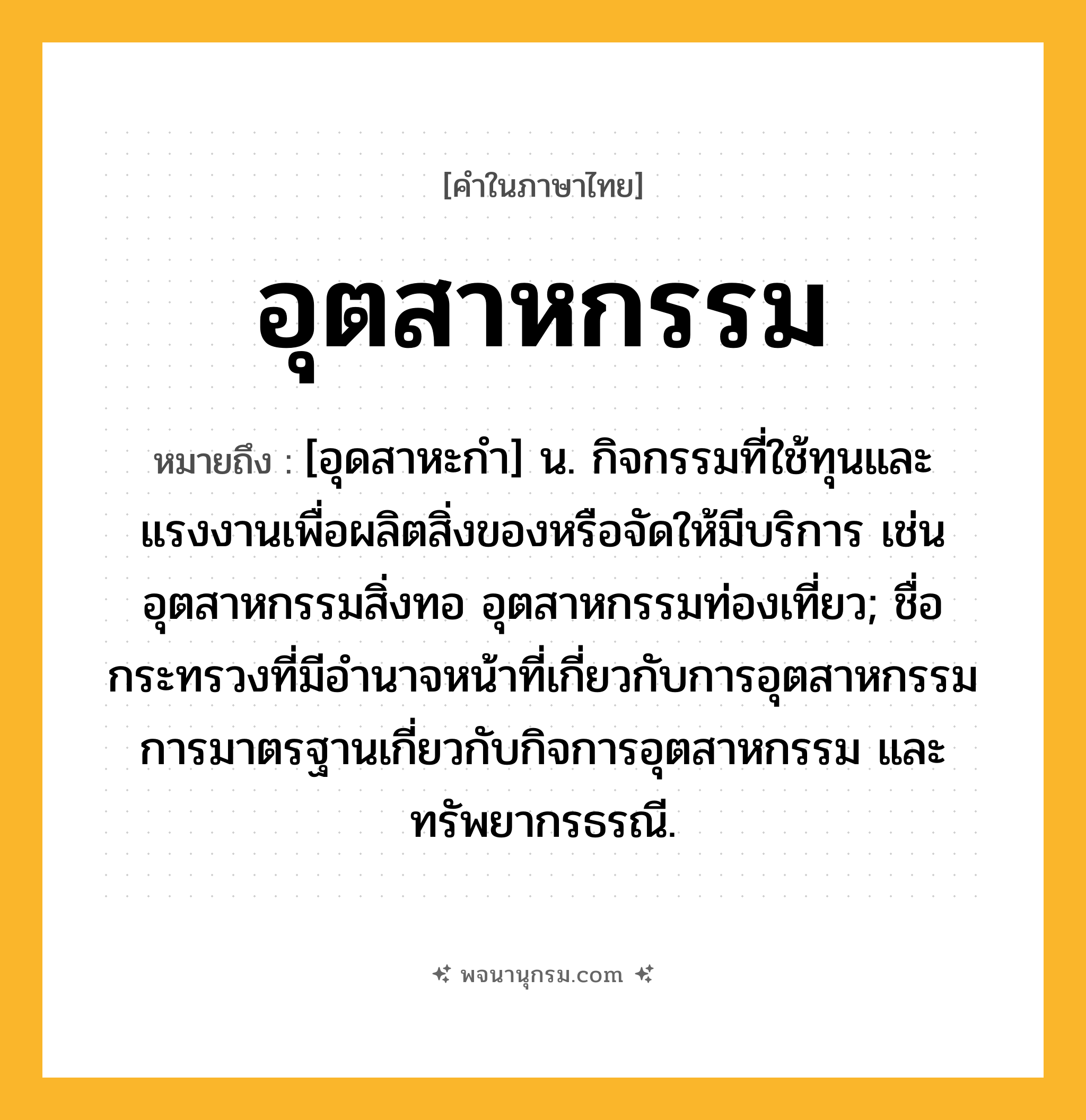 อุตสาหกรรม ความหมาย หมายถึงอะไร?, คำในภาษาไทย อุตสาหกรรม หมายถึง [อุดสาหะกํา] น. กิจกรรมที่ใช้ทุนและแรงงานเพื่อผลิตสิ่งของหรือจัดให้มีบริการ เช่น อุตสาหกรรมสิ่งทอ อุตสาหกรรมท่องเที่ยว; ชื่อกระทรวงที่มีอํานาจหน้าที่เกี่ยวกับการอุตสาหกรรม การมาตรฐานเกี่ยวกับกิจการอุตสาหกรรม และทรัพยากรธรณี.