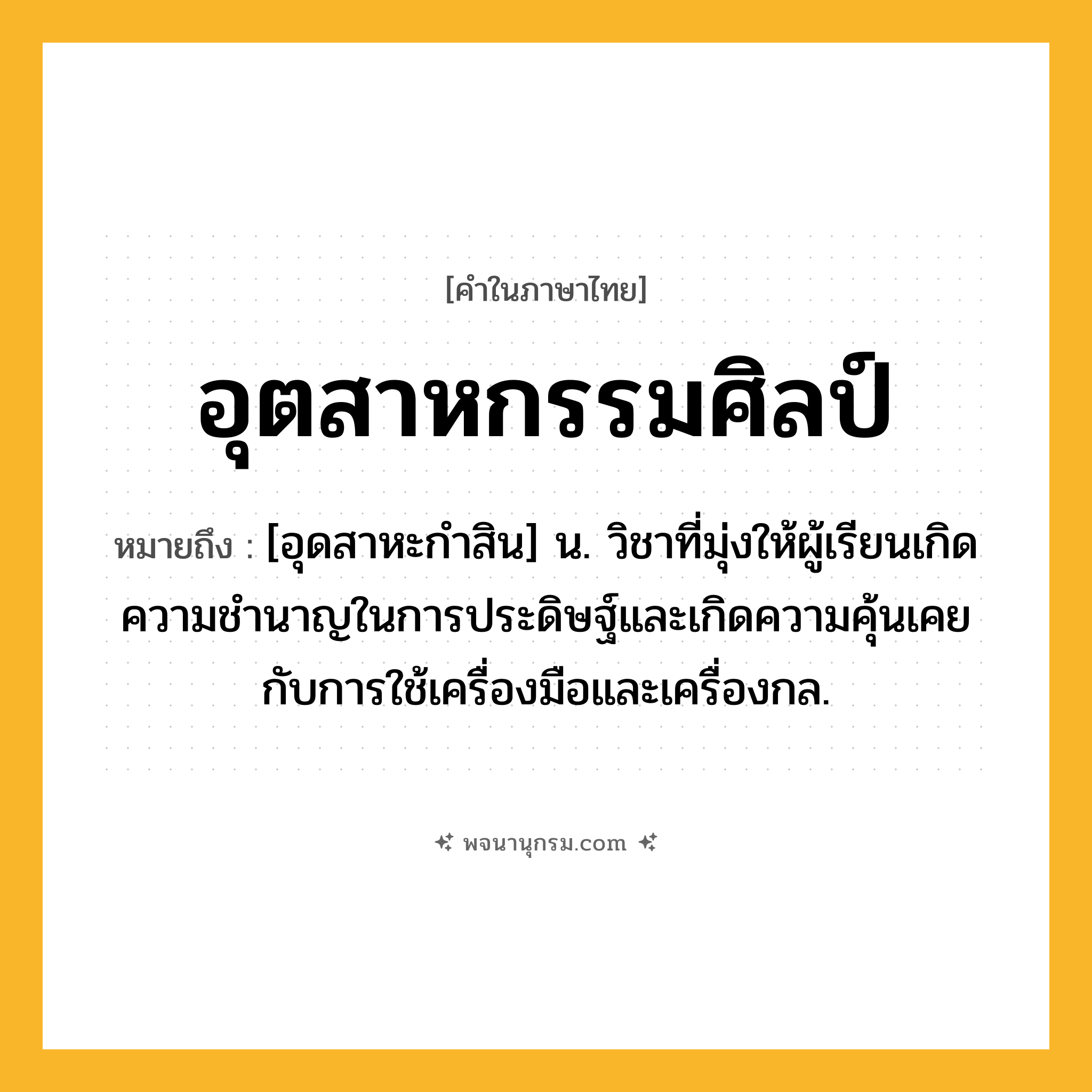 อุตสาหกรรมศิลป์ ความหมาย หมายถึงอะไร?, คำในภาษาไทย อุตสาหกรรมศิลป์ หมายถึง [อุดสาหะกําสิน] น. วิชาที่มุ่งให้ผู้เรียนเกิดความชํานาญในการประดิษฐ์และเกิดความคุ้นเคยกับการใช้เครื่องมือและเครื่องกล.