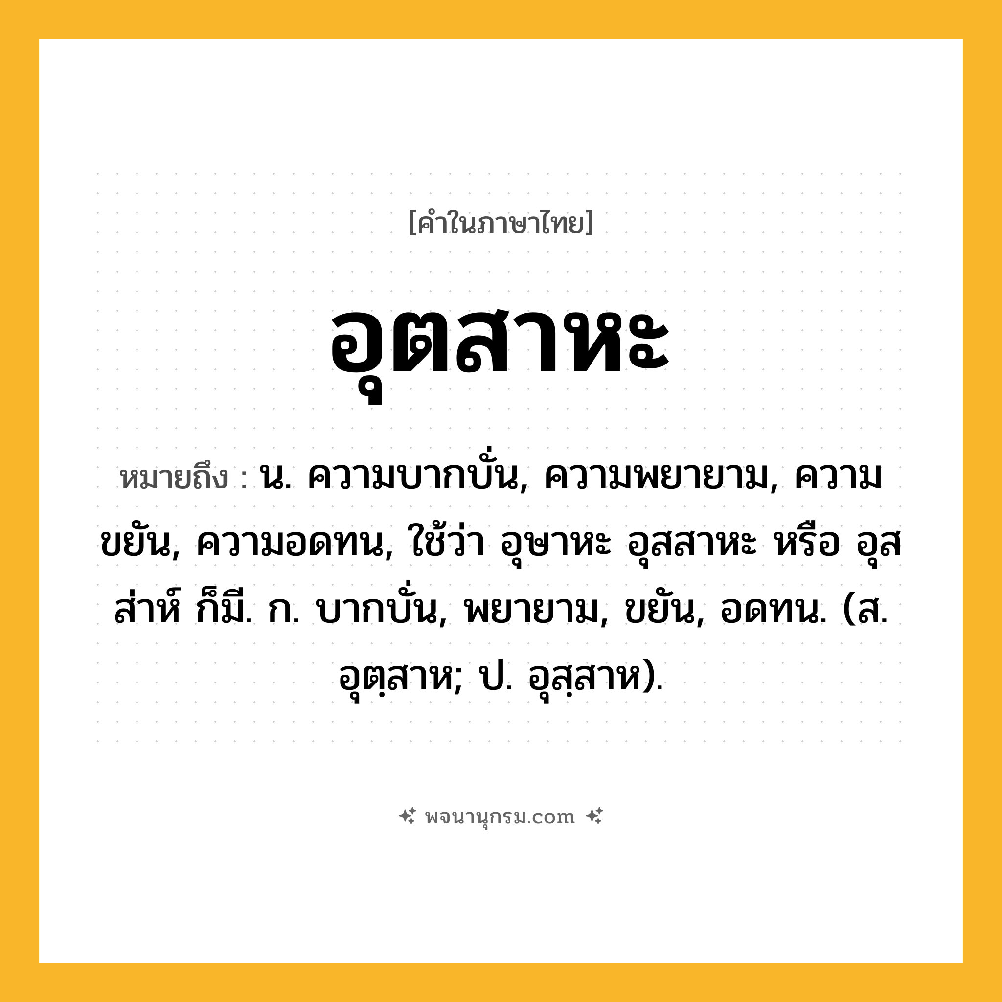 อุตสาหะ ความหมาย หมายถึงอะไร?, คำในภาษาไทย อุตสาหะ หมายถึง น. ความบากบั่น, ความพยายาม, ความขยัน, ความอดทน, ใช้ว่า อุษาหะ อุสสาหะ หรือ อุสส่าห์ ก็มี. ก. บากบั่น, พยายาม, ขยัน, อดทน. (ส. อุตฺสาห; ป. อุสฺสาห).
