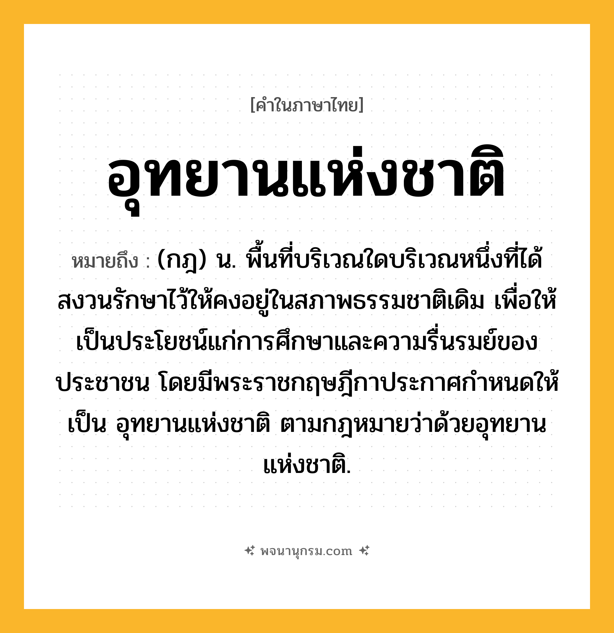 อุทยานแห่งชาติ ความหมาย หมายถึงอะไร?, คำในภาษาไทย อุทยานแห่งชาติ หมายถึง (กฎ) น. พื้นที่บริเวณใดบริเวณหนึ่งที่ได้สงวนรักษาไว้ให้คงอยู่ในสภาพธรรมชาติเดิม เพื่อให้เป็นประโยชน์แก่การศึกษาและความรื่นรมย์ของประชาชน โดยมีพระราชกฤษฎีกาประกาศกําหนดให้เป็น อุทยานแห่งชาติ ตามกฎหมายว่าด้วยอุทยานแห่งชาติ.