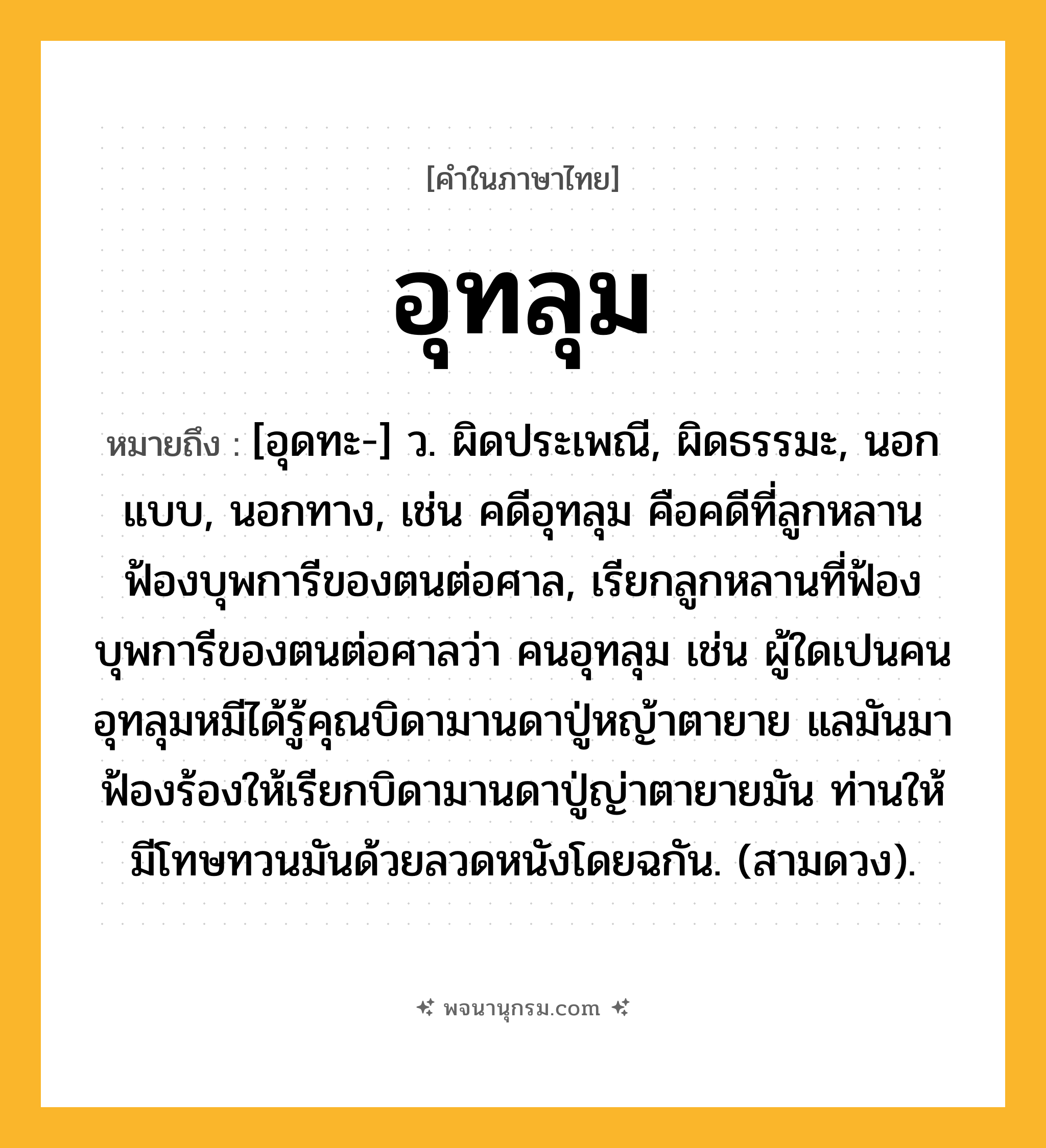 อุทลุม ความหมาย หมายถึงอะไร?, คำในภาษาไทย อุทลุม หมายถึง [อุดทะ-] ว. ผิดประเพณี, ผิดธรรมะ, นอกแบบ, นอกทาง, เช่น คดีอุทลุม คือคดีที่ลูกหลานฟ้องบุพการีของตนต่อศาล, เรียกลูกหลานที่ฟ้องบุพการีของตนต่อศาลว่า คนอุทลุม เช่น ผู้ใดเปนคนอุทลุมหมีได้รู้คุณบิดามานดาปู่หญ้าตายาย แลมันมาฟ้องร้องให้เรียกบิดามานดาปู่ญ่าตายายมัน ท่านให้มีโทษทวนมันด้วยลวดหนังโดยฉกัน. (สามดวง).