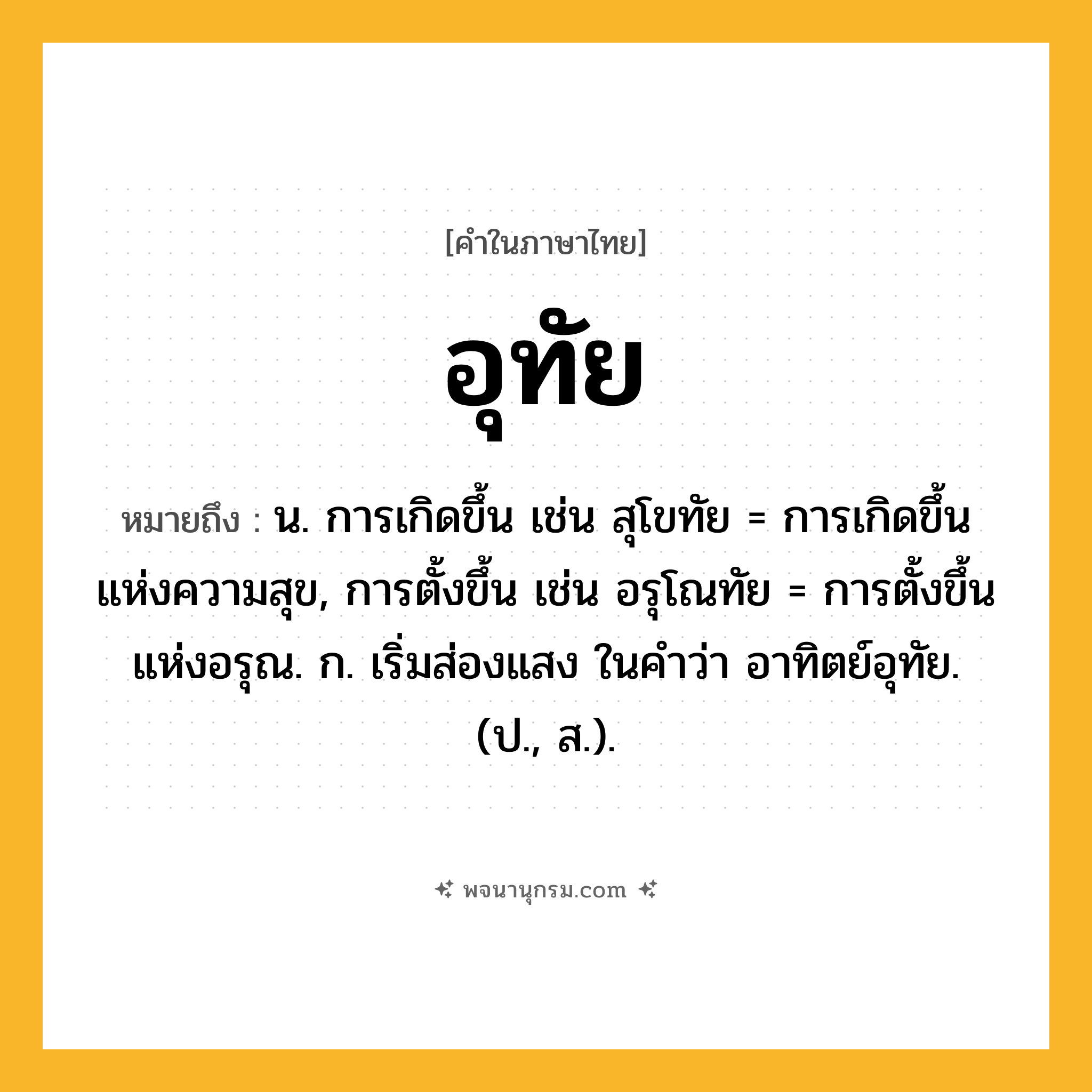อุทัย ความหมาย หมายถึงอะไร?, คำในภาษาไทย อุทัย หมายถึง น. การเกิดขึ้น เช่น สุโขทัย = การเกิดขึ้นแห่งความสุข, การตั้งขึ้น เช่น อรุโณทัย = การตั้งขึ้นแห่งอรุณ. ก. เริ่มส่องแสง ในคำว่า อาทิตย์อุทัย. (ป., ส.).