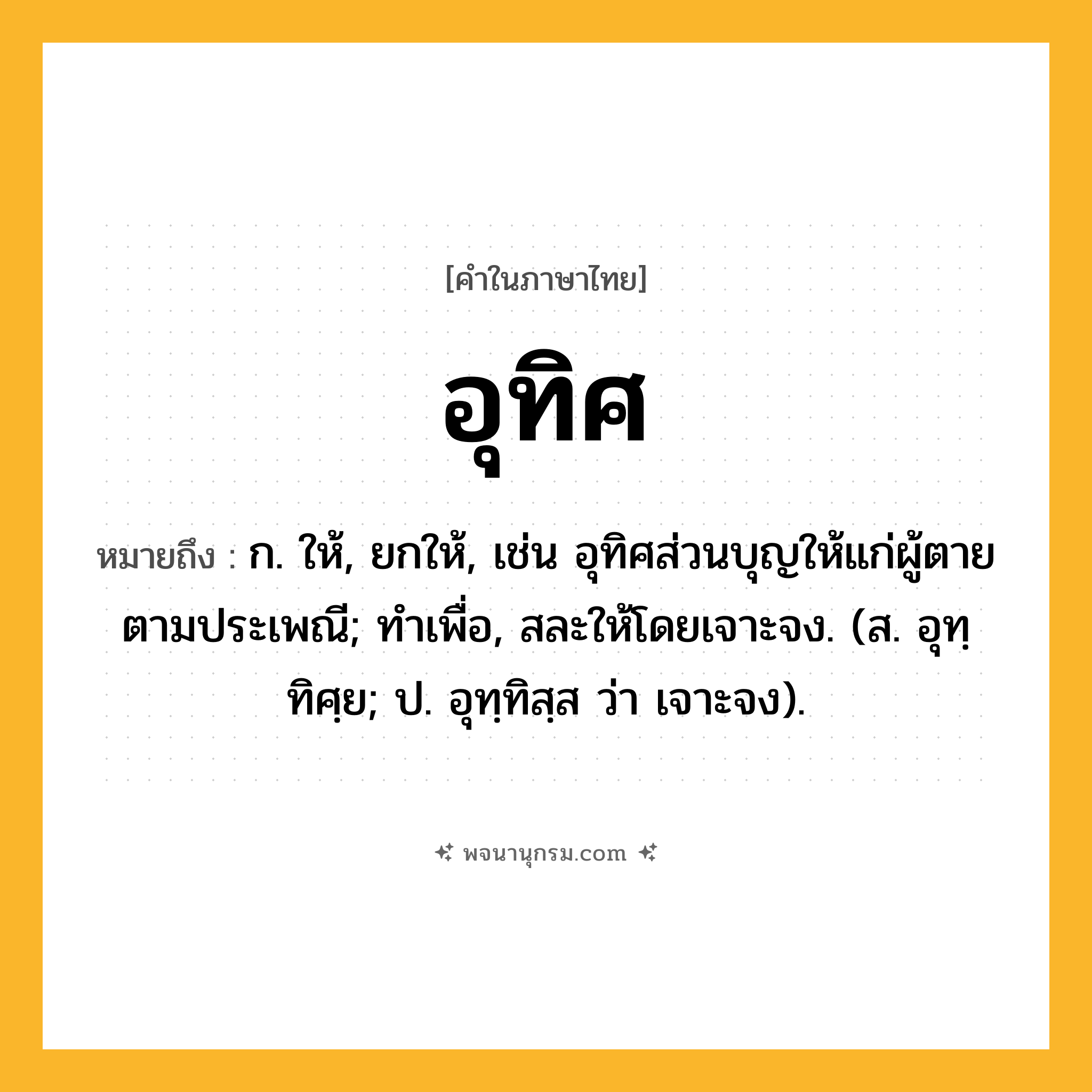 อุทิศ ความหมาย หมายถึงอะไร?, คำในภาษาไทย อุทิศ หมายถึง ก. ให้, ยกให้, เช่น อุทิศส่วนบุญให้แก่ผู้ตายตามประเพณี; ทําเพื่อ, สละให้โดยเจาะจง. (ส. อุทฺทิศฺย; ป. อุทฺทิสฺส ว่า เจาะจง).