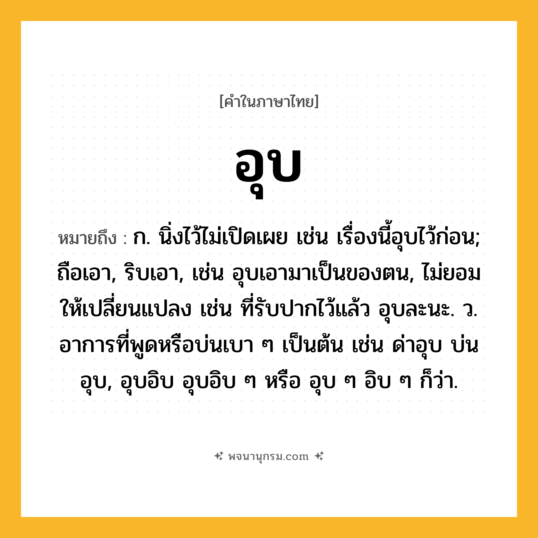 อุบ ความหมาย หมายถึงอะไร?, คำในภาษาไทย อุบ หมายถึง ก. นิ่งไว้ไม่เปิดเผย เช่น เรื่องนี้อุบไว้ก่อน; ถือเอา, ริบเอา, เช่น อุบเอามาเป็นของตน, ไม่ยอมให้เปลี่ยนแปลง เช่น ที่รับปากไว้แล้ว อุบละนะ. ว. อาการที่พูดหรือบ่นเบา ๆ เป็นต้น เช่น ด่าอุบ บ่นอุบ, อุบอิบ อุบอิบ ๆ หรือ อุบ ๆ อิบ ๆ ก็ว่า.