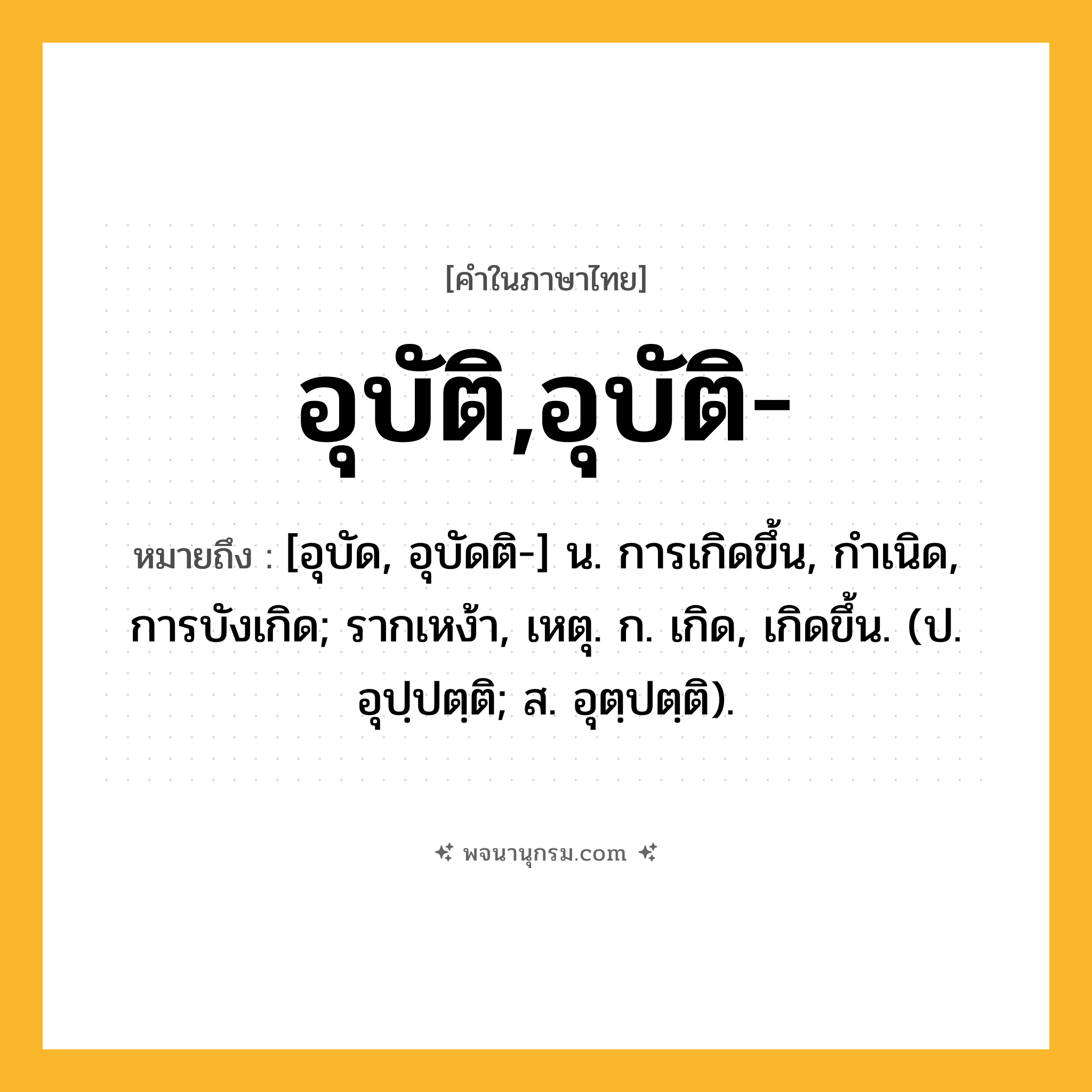 อุบัติ,อุบัติ- ความหมาย หมายถึงอะไร?, คำในภาษาไทย อุบัติ,อุบัติ- หมายถึง [อุบัด, อุบัดติ-] น. การเกิดขึ้น, กําเนิด, การบังเกิด; รากเหง้า, เหตุ. ก. เกิด, เกิดขึ้น. (ป. อุปฺปตฺติ; ส. อุตฺปตฺติ).