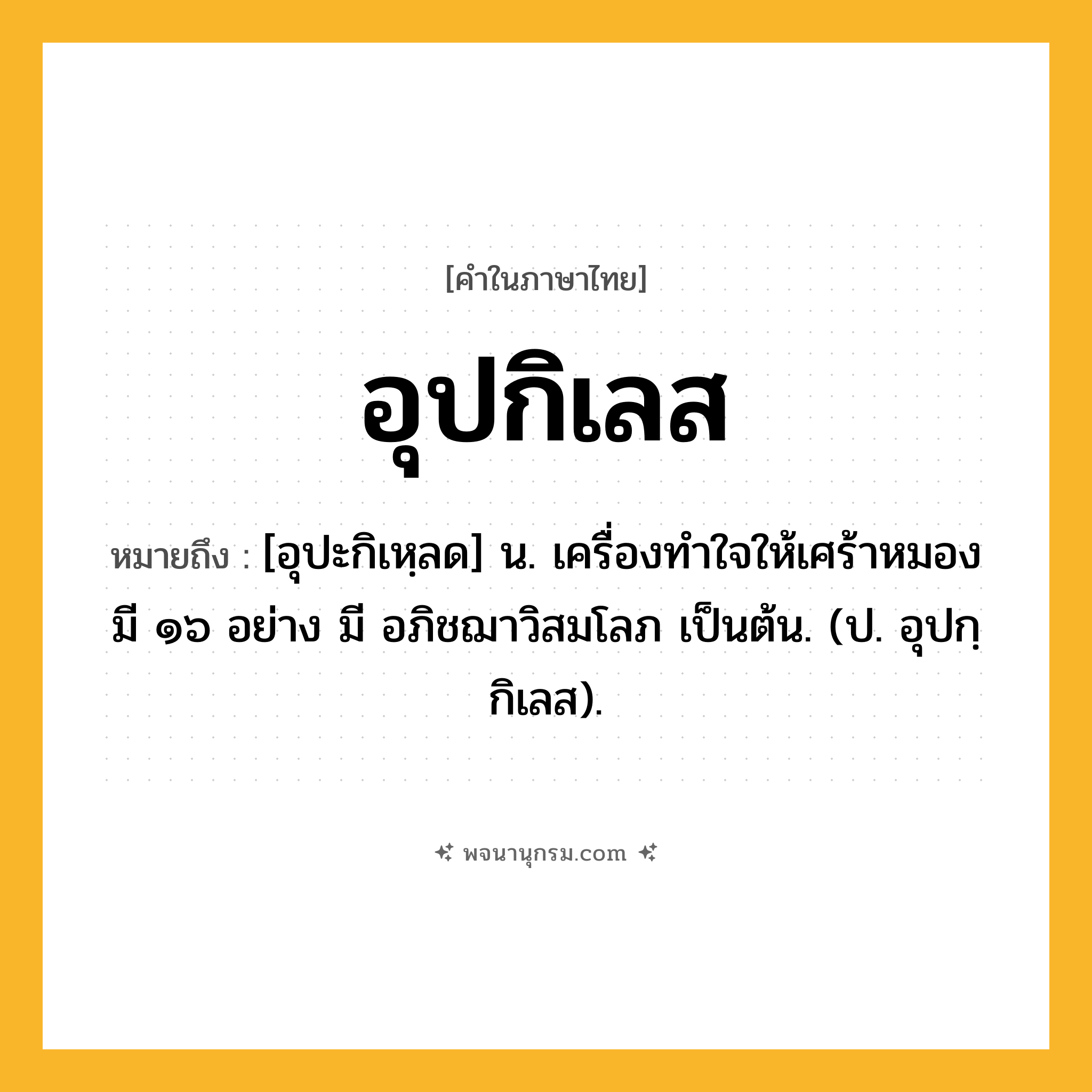 อุปกิเลส ความหมาย หมายถึงอะไร?, คำในภาษาไทย อุปกิเลส หมายถึง [อุปะกิเหฺลด] น. เครื่องทําใจให้เศร้าหมอง มี ๑๖ อย่าง มี อภิชฌาวิสมโลภ เป็นต้น. (ป. อุปกฺกิเลส).