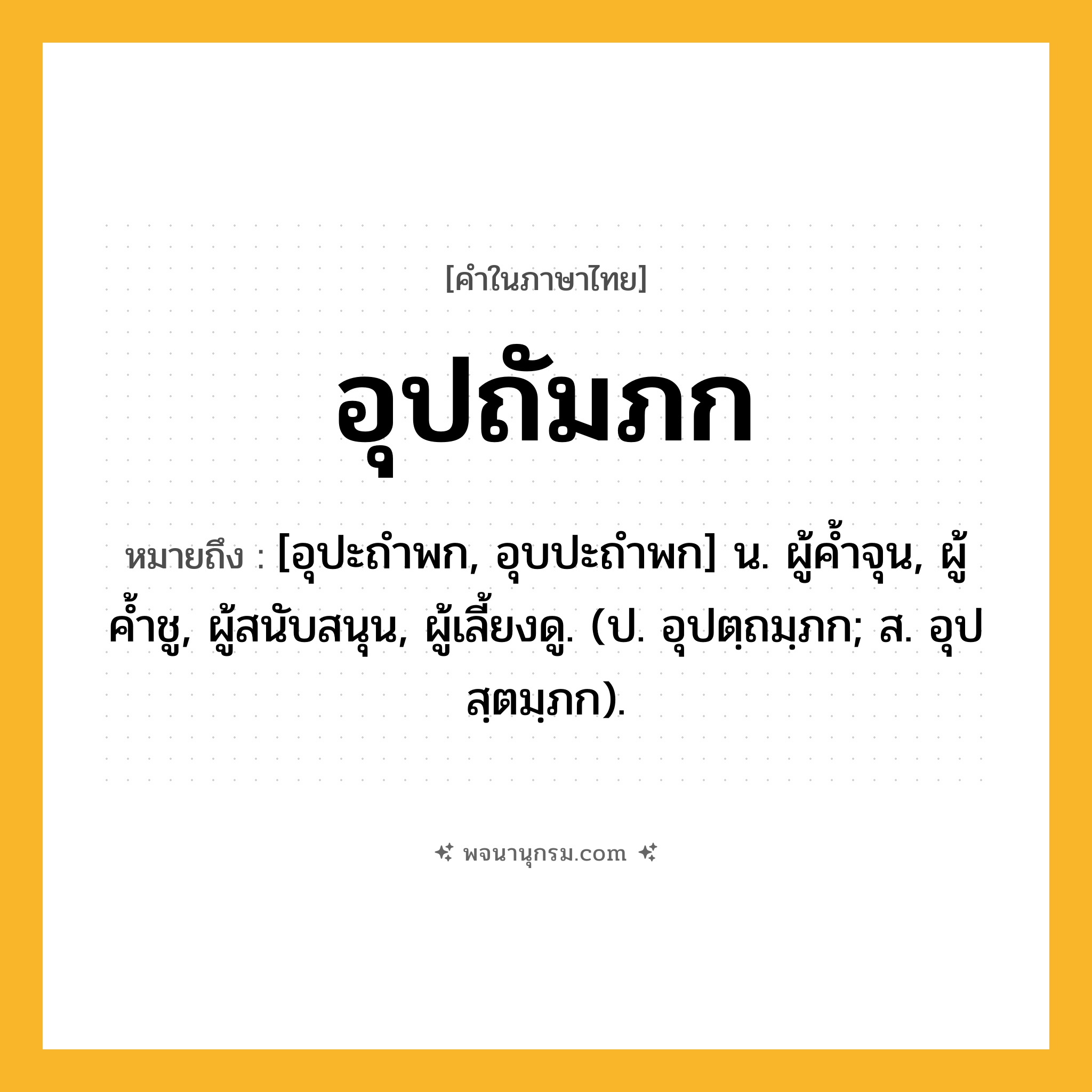 อุปถัมภก ความหมาย หมายถึงอะไร?, คำในภาษาไทย อุปถัมภก หมายถึง [อุปะถําพก, อุบปะถําพก] น. ผู้คํ้าจุน, ผู้ค้ำชู, ผู้สนับสนุน, ผู้เลี้ยงดู. (ป. อุปตฺถมฺภก; ส. อุปสฺตมฺภก).