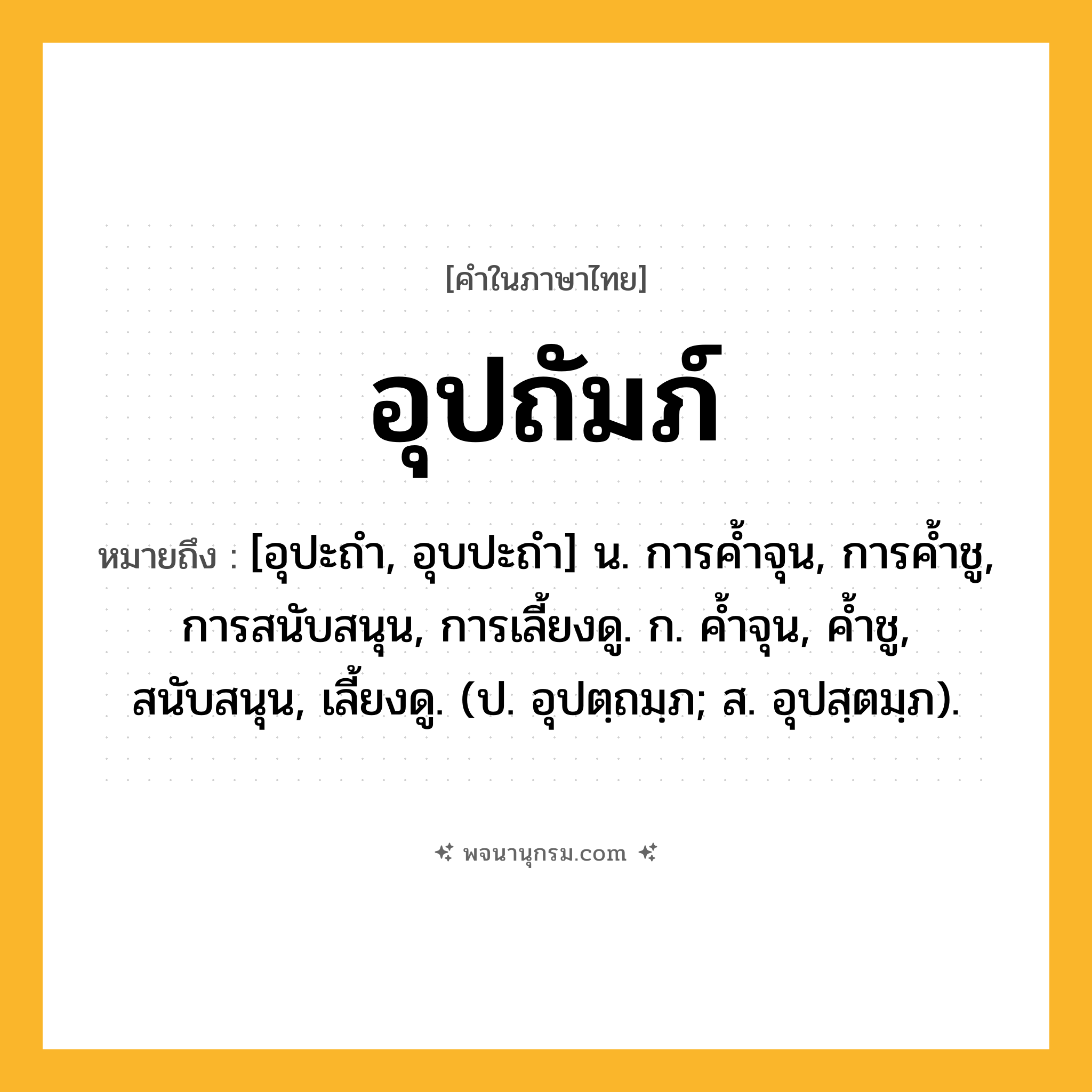 อุปถัมภ์ ความหมาย หมายถึงอะไร?, คำในภาษาไทย อุปถัมภ์ หมายถึง [อุปะถํา, อุบปะถํา] น. การคํ้าจุน, การคํ้าชู, การสนับสนุน, การเลี้ยงดู. ก. คํ้าจุน, คํ้าชู, สนับสนุน, เลี้ยงดู. (ป. อุปตฺถมฺภ; ส. อุปสฺตมฺภ).