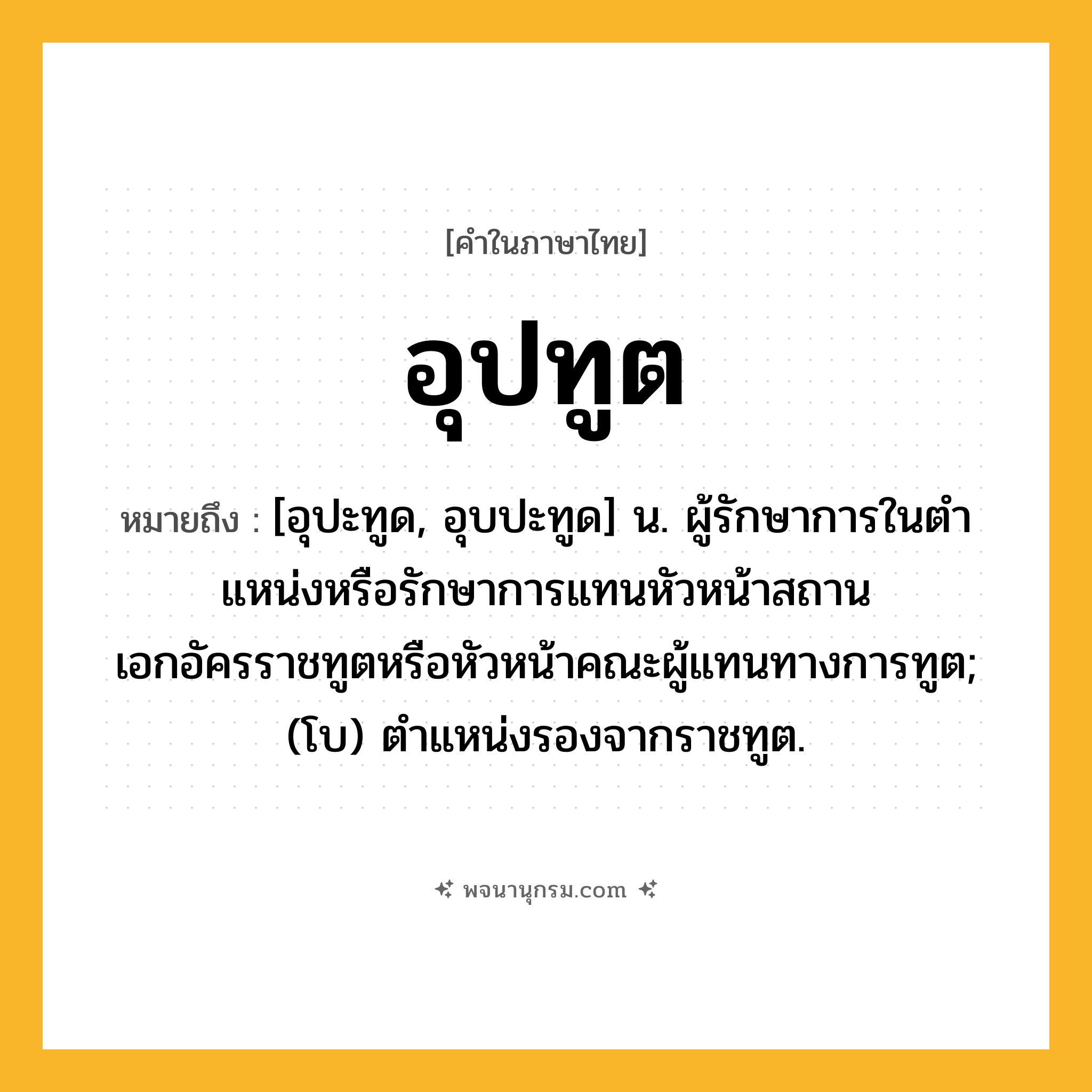 อุปทูต ความหมาย หมายถึงอะไร?, คำในภาษาไทย อุปทูต หมายถึง [อุปะทูด, อุบปะทูด] น. ผู้รักษาการในตําแหน่งหรือรักษาการแทนหัวหน้าสถานเอกอัครราชทูตหรือหัวหน้าคณะผู้แทนทางการทูต; (โบ) ตําแหน่งรองจากราชทูต.