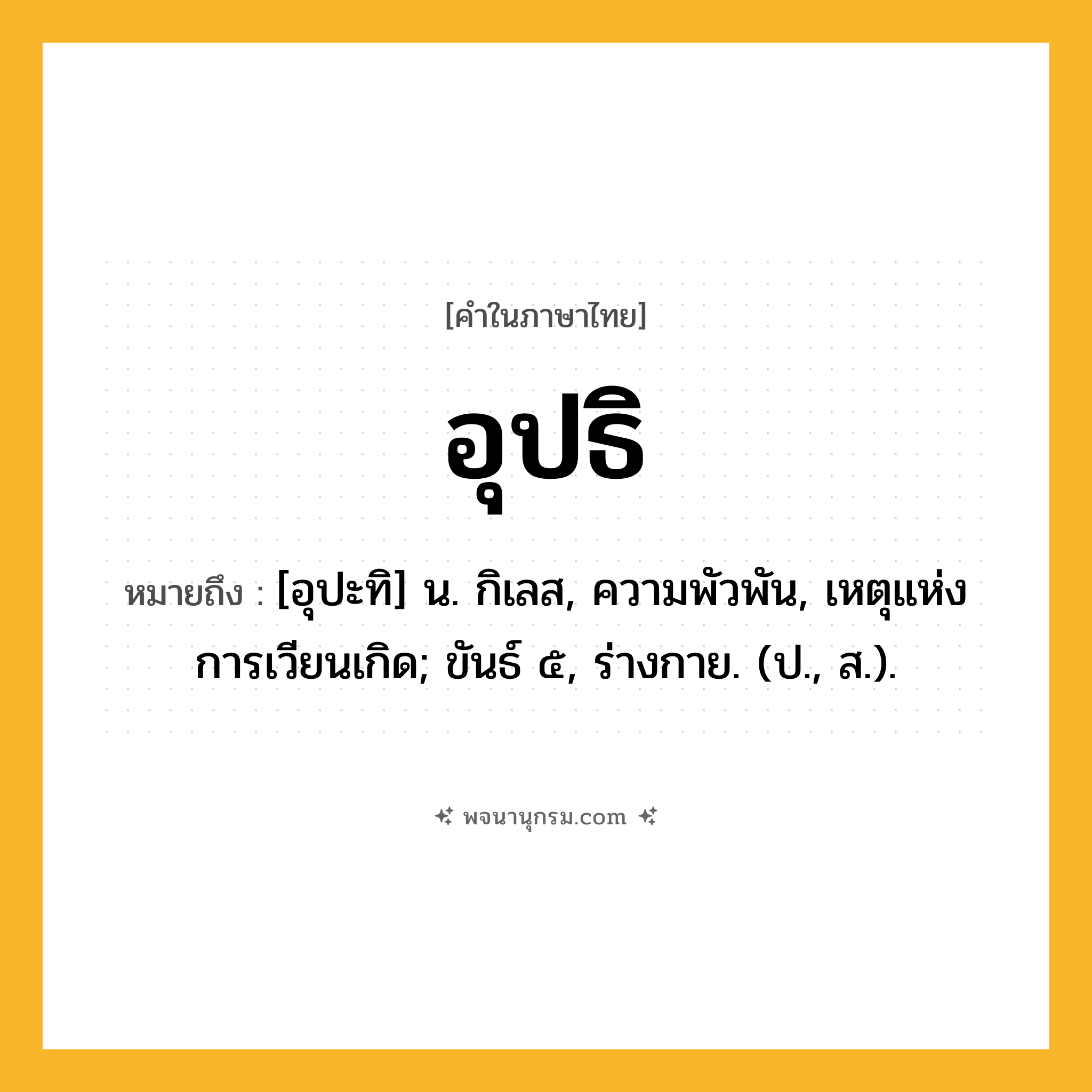 อุปธิ ความหมาย หมายถึงอะไร?, คำในภาษาไทย อุปธิ หมายถึง [อุปะทิ] น. กิเลส, ความพัวพัน, เหตุแห่งการเวียนเกิด; ขันธ์ ๕, ร่างกาย. (ป., ส.).