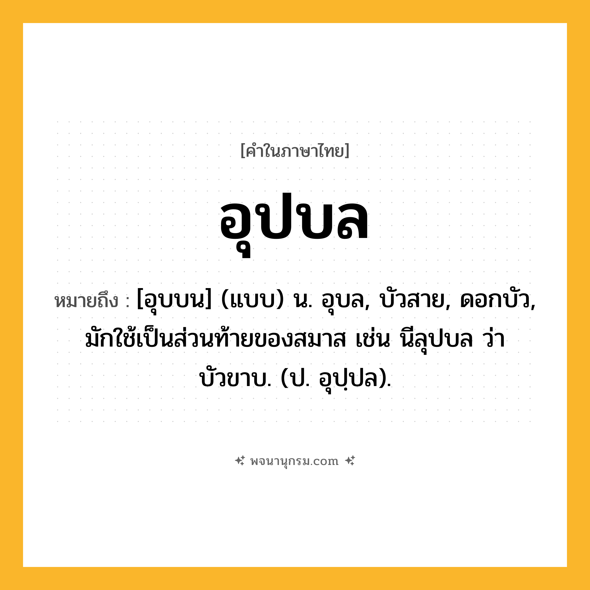 อุปบล ความหมาย หมายถึงอะไร?, คำในภาษาไทย อุปบล หมายถึง [อุบบน] (แบบ) น. อุบล, บัวสาย, ดอกบัว, มักใช้เป็นส่วนท้ายของสมาส เช่น นีลุปบล ว่า บัวขาบ. (ป. อุปฺปล).