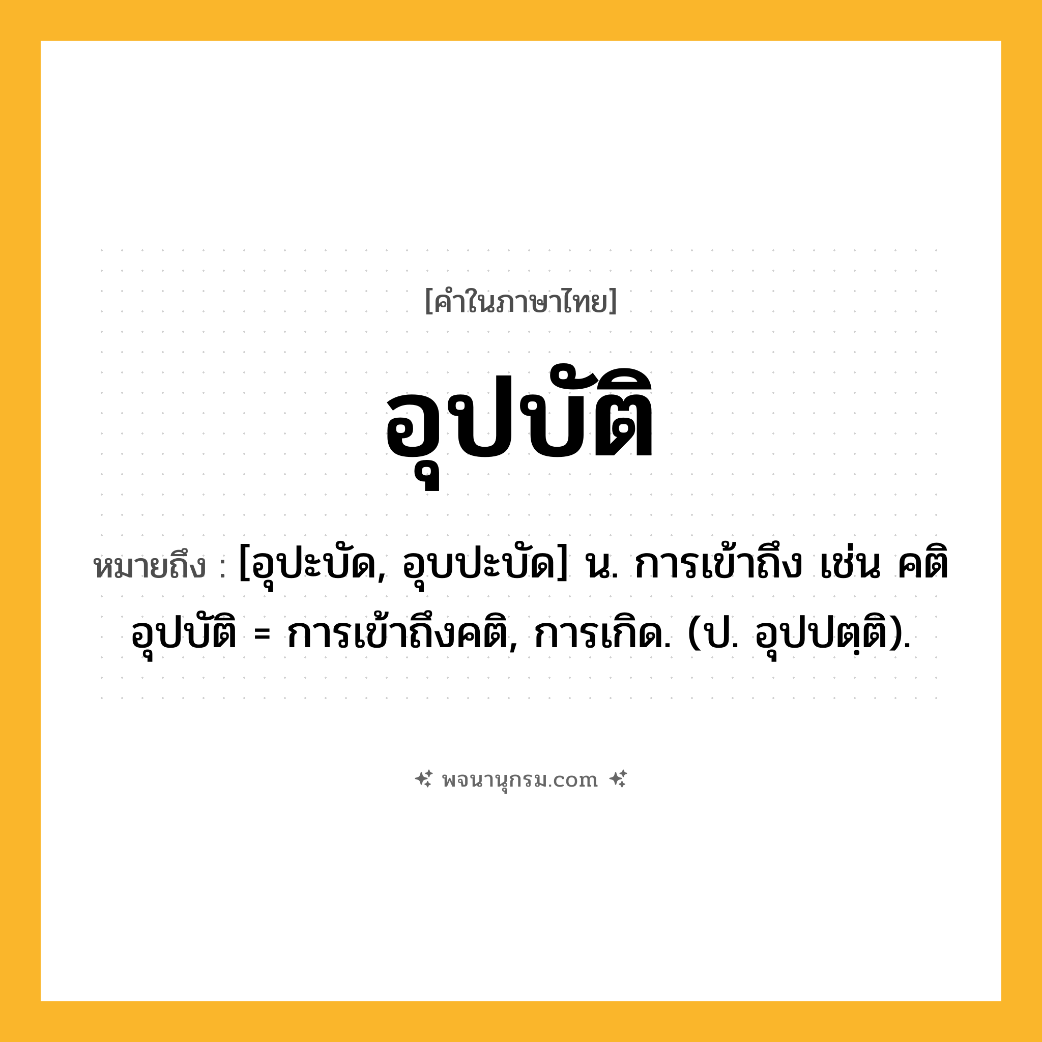 อุปบัติ ความหมาย หมายถึงอะไร?, คำในภาษาไทย อุปบัติ หมายถึง [อุปะบัด, อุบปะบัด] น. การเข้าถึง เช่น คติอุปบัติ = การเข้าถึงคติ, การเกิด. (ป. อุปปตฺติ).