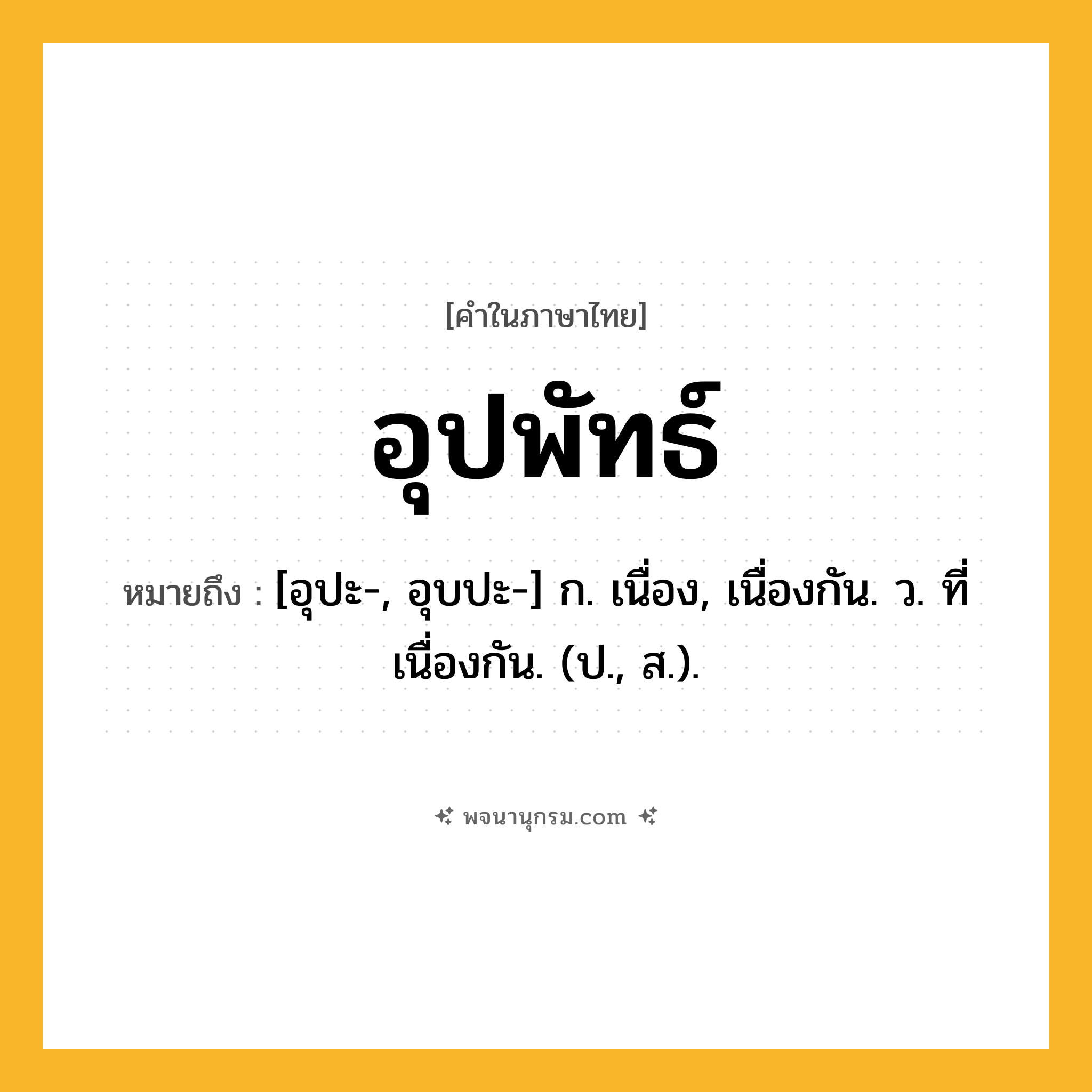 อุปพัทธ์ ความหมาย หมายถึงอะไร?, คำในภาษาไทย อุปพัทธ์ หมายถึง [อุปะ-, อุบปะ-] ก. เนื่อง, เนื่องกัน. ว. ที่เนื่องกัน. (ป., ส.).