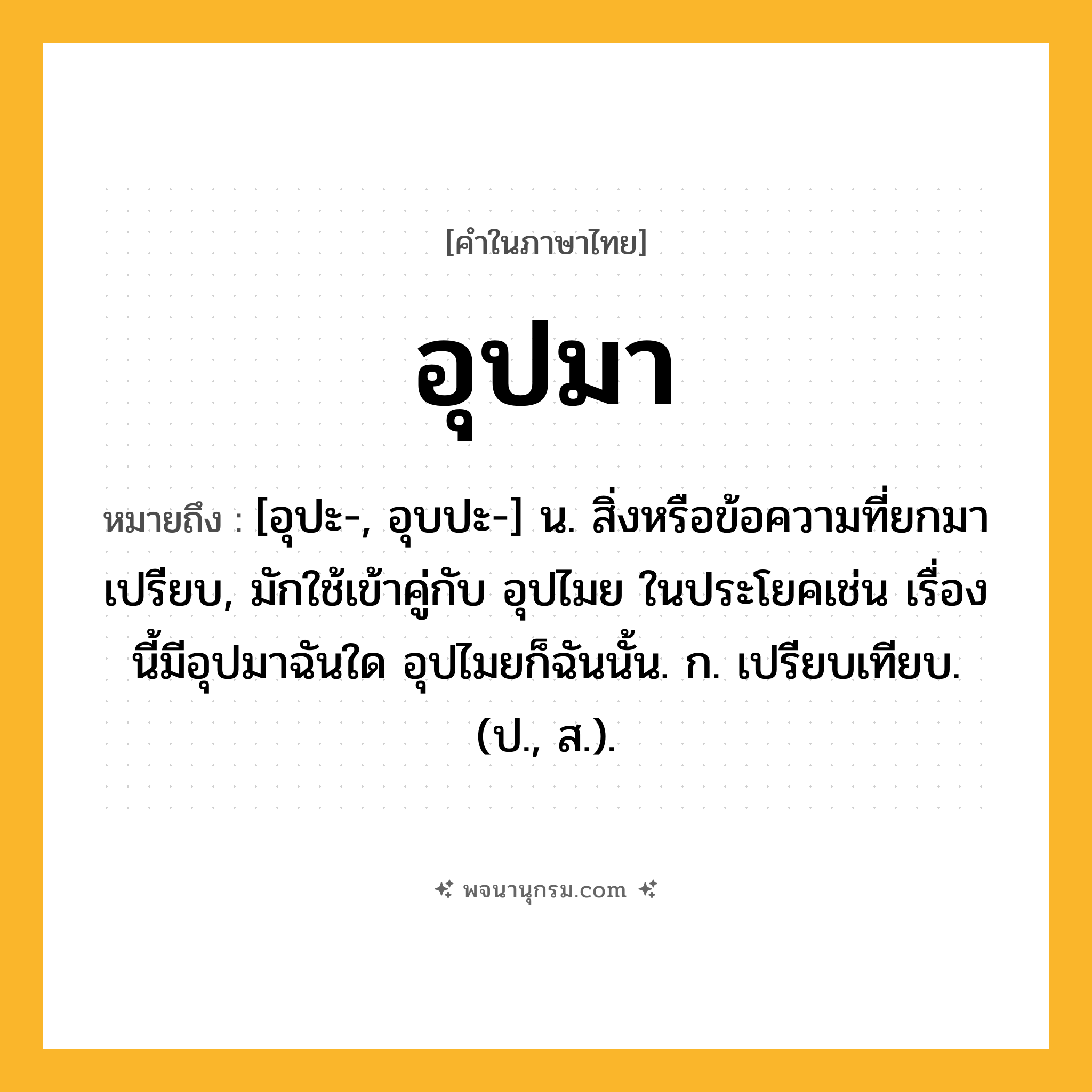 อุปมา ความหมาย หมายถึงอะไร?, คำในภาษาไทย อุปมา หมายถึง [อุปะ-, อุบปะ-] น. สิ่งหรือข้อความที่ยกมาเปรียบ, มักใช้เข้าคู่กับ อุปไมย ในประโยคเช่น เรื่องนี้มีอุปมาฉันใด อุปไมยก็ฉันนั้น. ก. เปรียบเทียบ. (ป., ส.).