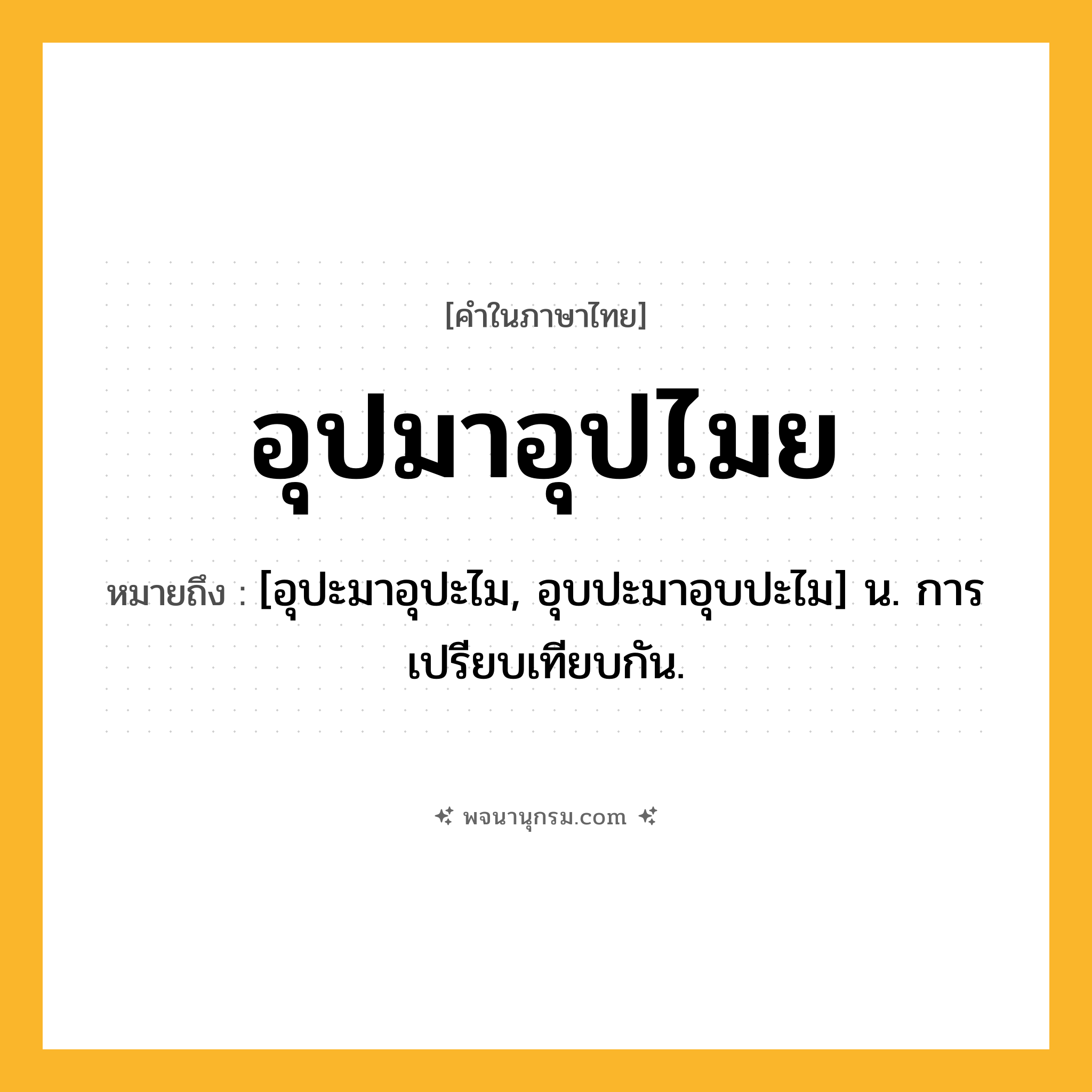 อุปมาอุปไมย ความหมาย หมายถึงอะไร?, คำในภาษาไทย อุปมาอุปไมย หมายถึง [อุปะมาอุปะไม, อุบปะมาอุบปะไม] น. การเปรียบเทียบกัน.