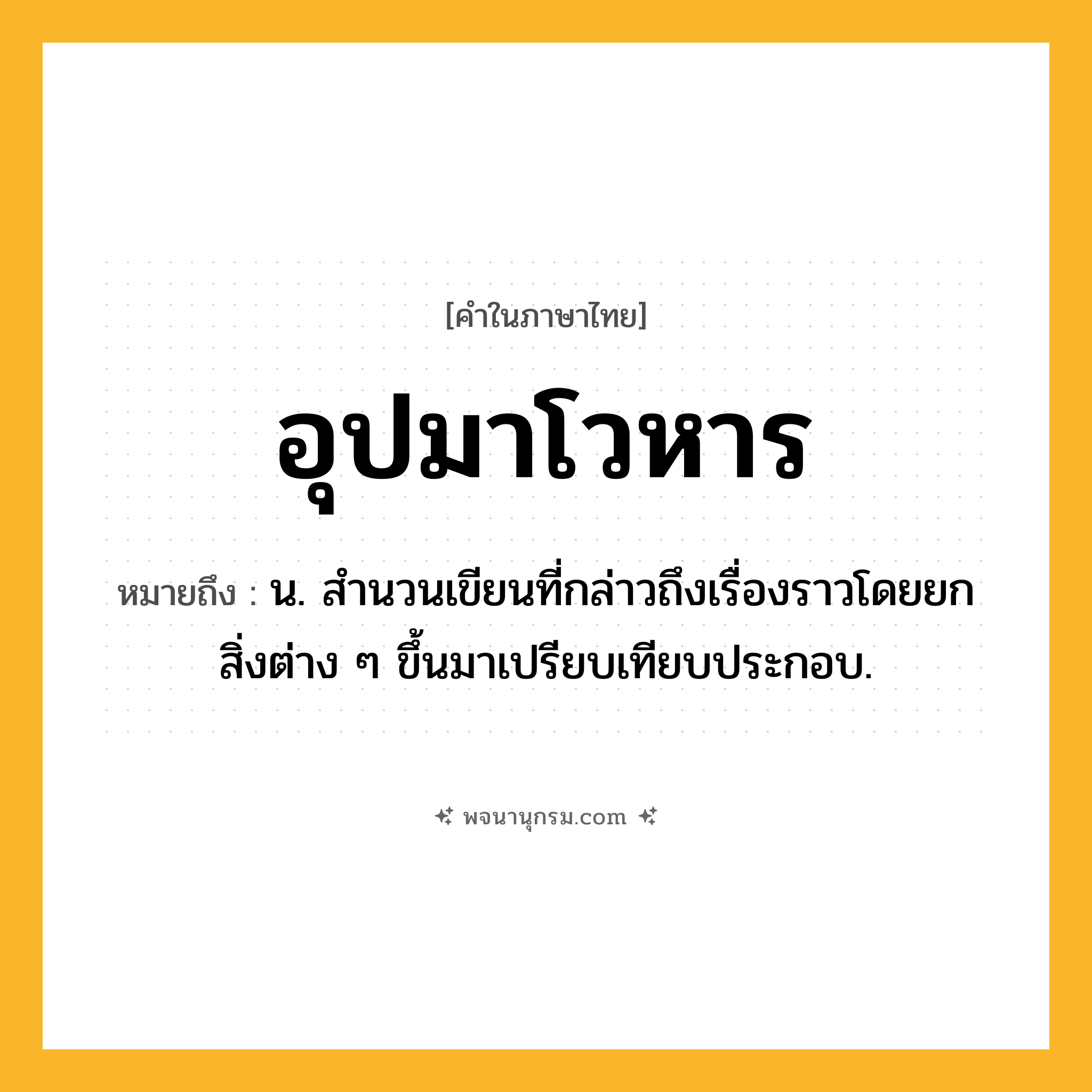 อุปมาโวหาร ความหมาย หมายถึงอะไร?, คำในภาษาไทย อุปมาโวหาร หมายถึง น. สํานวนเขียนที่กล่าวถึงเรื่องราวโดยยกสิ่งต่าง ๆ ขึ้นมาเปรียบเทียบประกอบ.