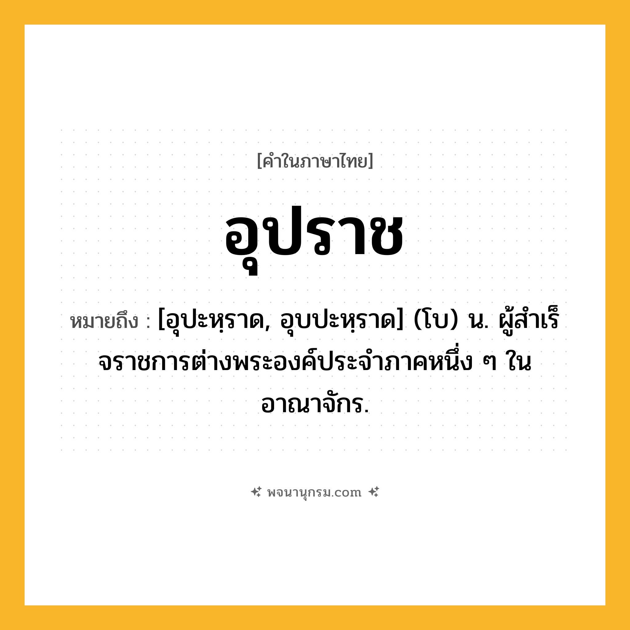 อุปราช ความหมาย หมายถึงอะไร?, คำในภาษาไทย อุปราช หมายถึง [อุปะหฺราด, อุบปะหฺราด] (โบ) น. ผู้สําเร็จราชการต่างพระองค์ประจําภาคหนึ่ง ๆ ในอาณาจักร.