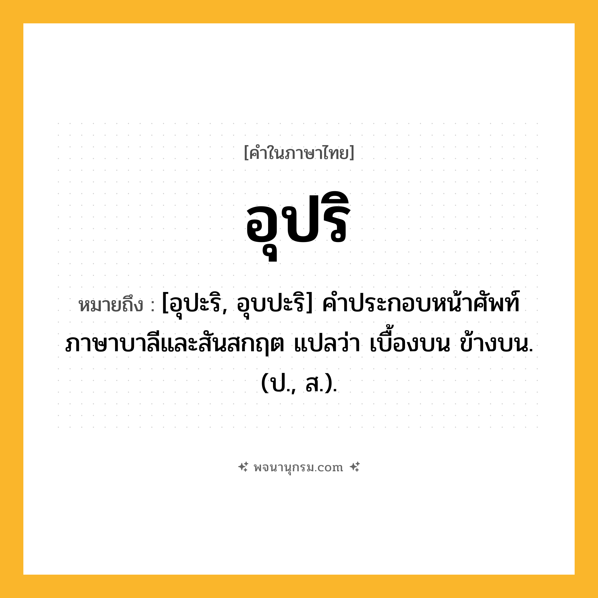 อุปริ ความหมาย หมายถึงอะไร?, คำในภาษาไทย อุปริ หมายถึง [อุปะริ, อุบปะริ] คําประกอบหน้าศัพท์ภาษาบาลีและสันสกฤต แปลว่า เบื้องบน ข้างบน. (ป., ส.).