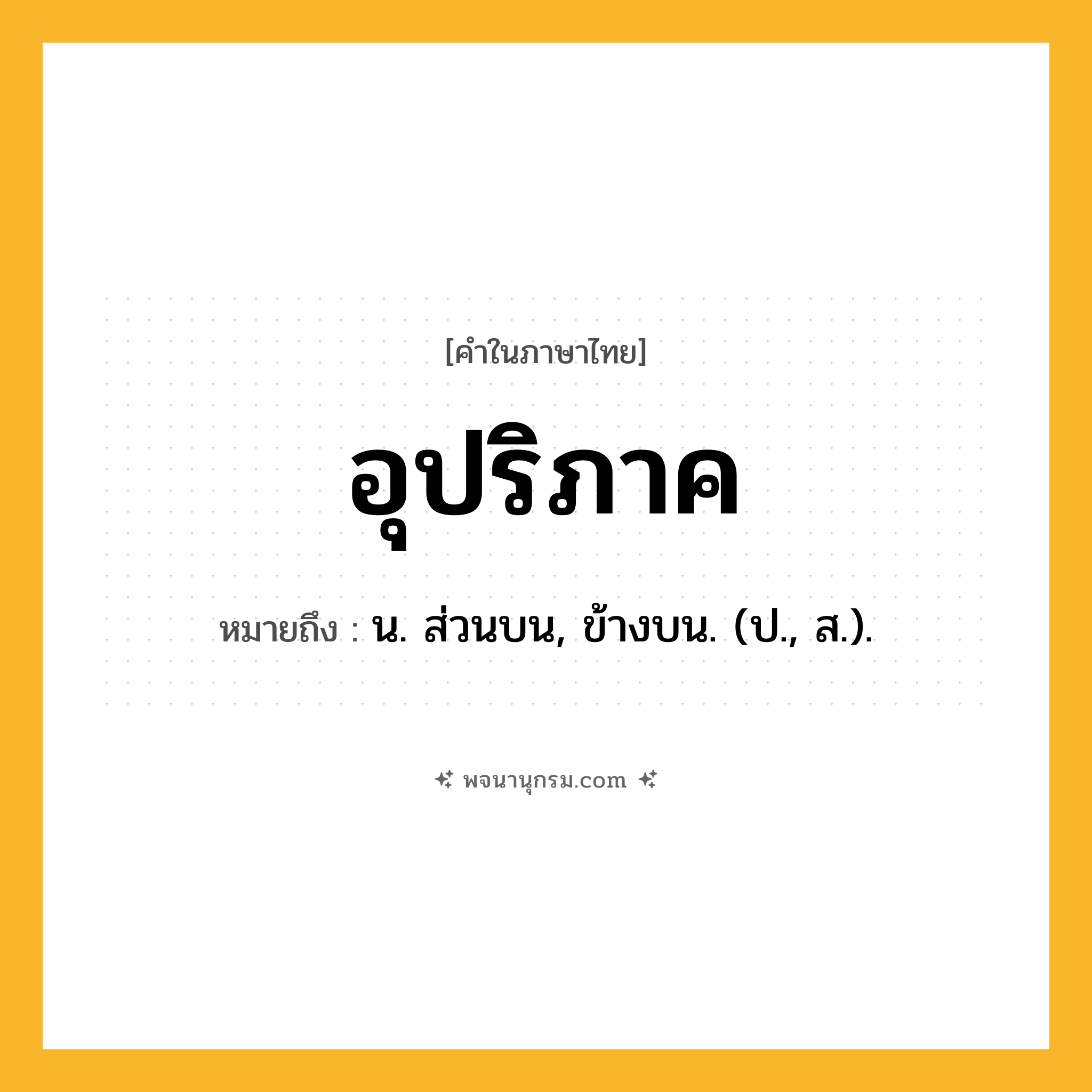 อุปริภาค ความหมาย หมายถึงอะไร?, คำในภาษาไทย อุปริภาค หมายถึง น. ส่วนบน, ข้างบน. (ป., ส.).