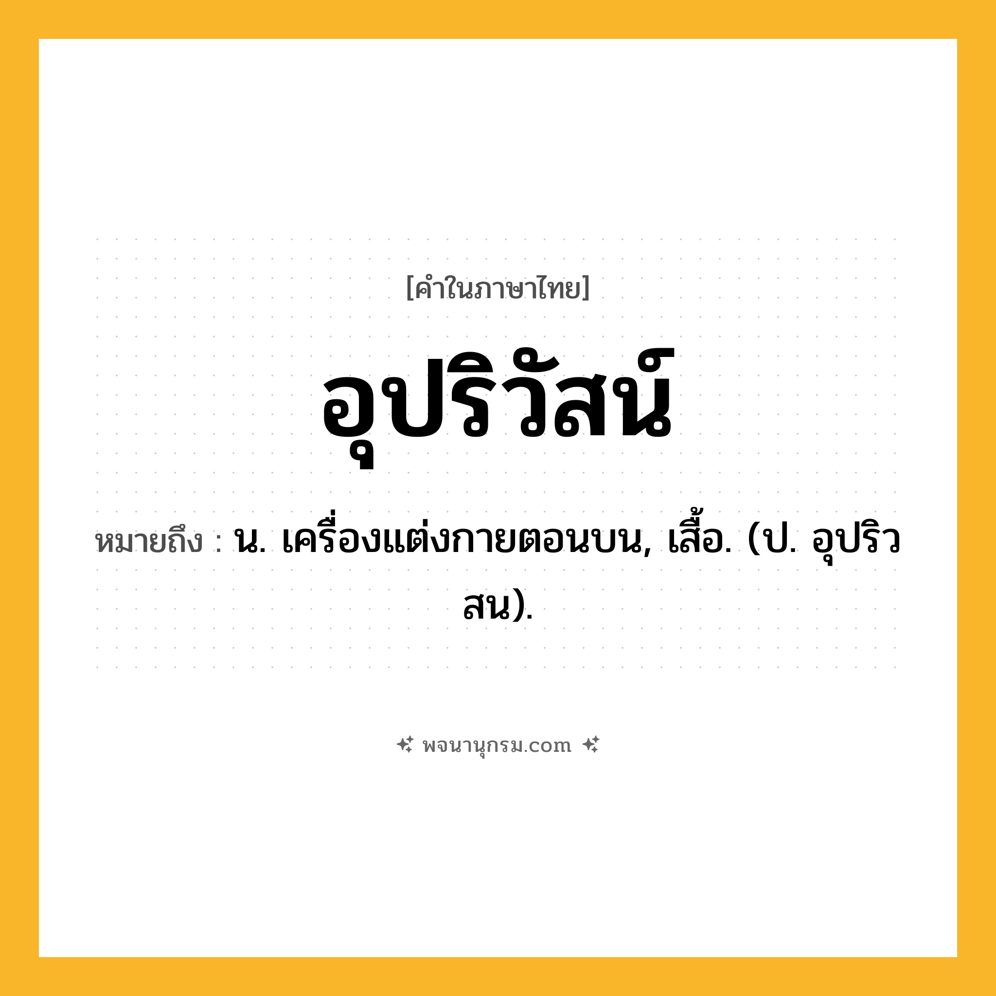 อุปริวัสน์ ความหมาย หมายถึงอะไร?, คำในภาษาไทย อุปริวัสน์ หมายถึง น. เครื่องแต่งกายตอนบน, เสื้อ. (ป. อุปริวสน).