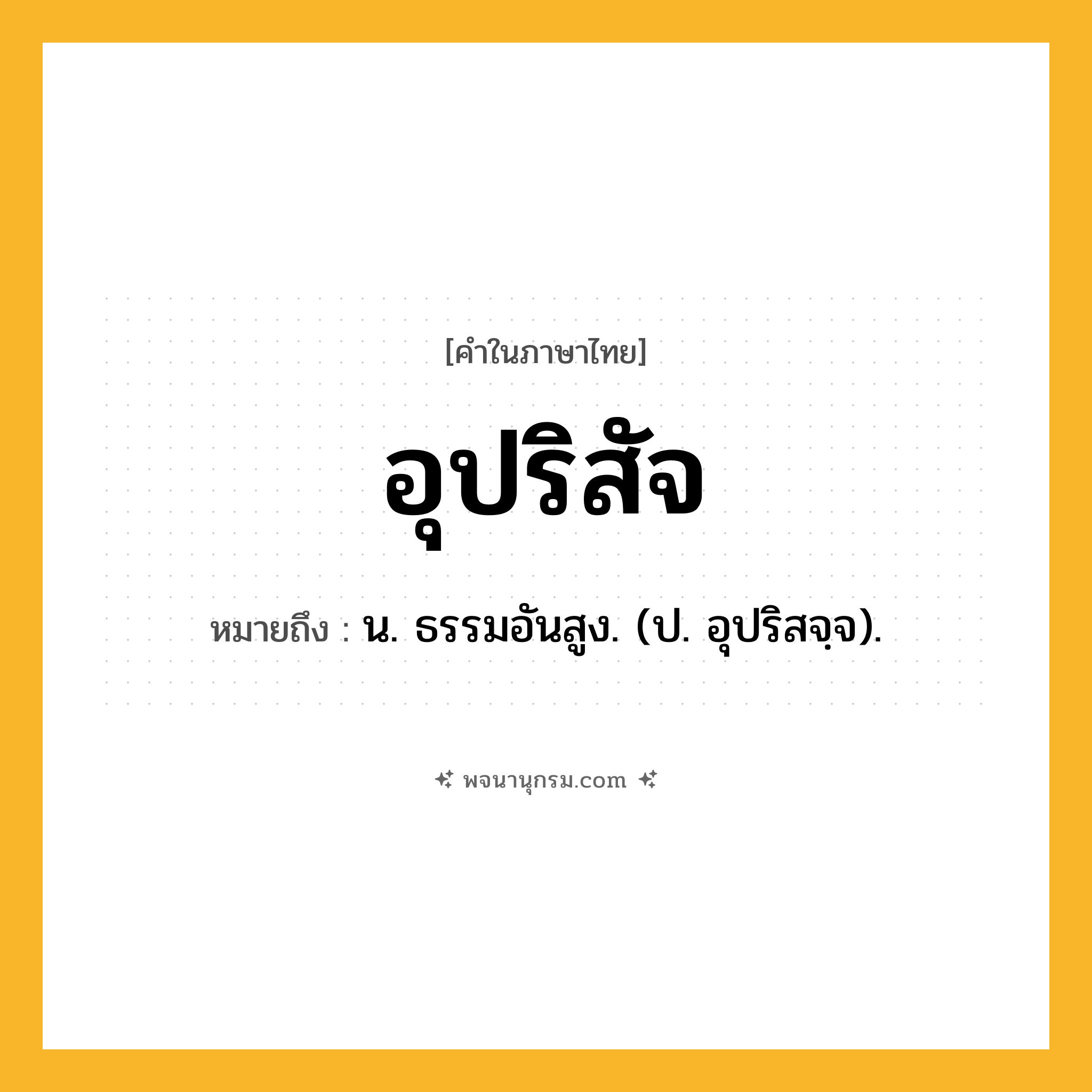 อุปริสัจ ความหมาย หมายถึงอะไร?, คำในภาษาไทย อุปริสัจ หมายถึง น. ธรรมอันสูง. (ป. อุปริสจฺจ).