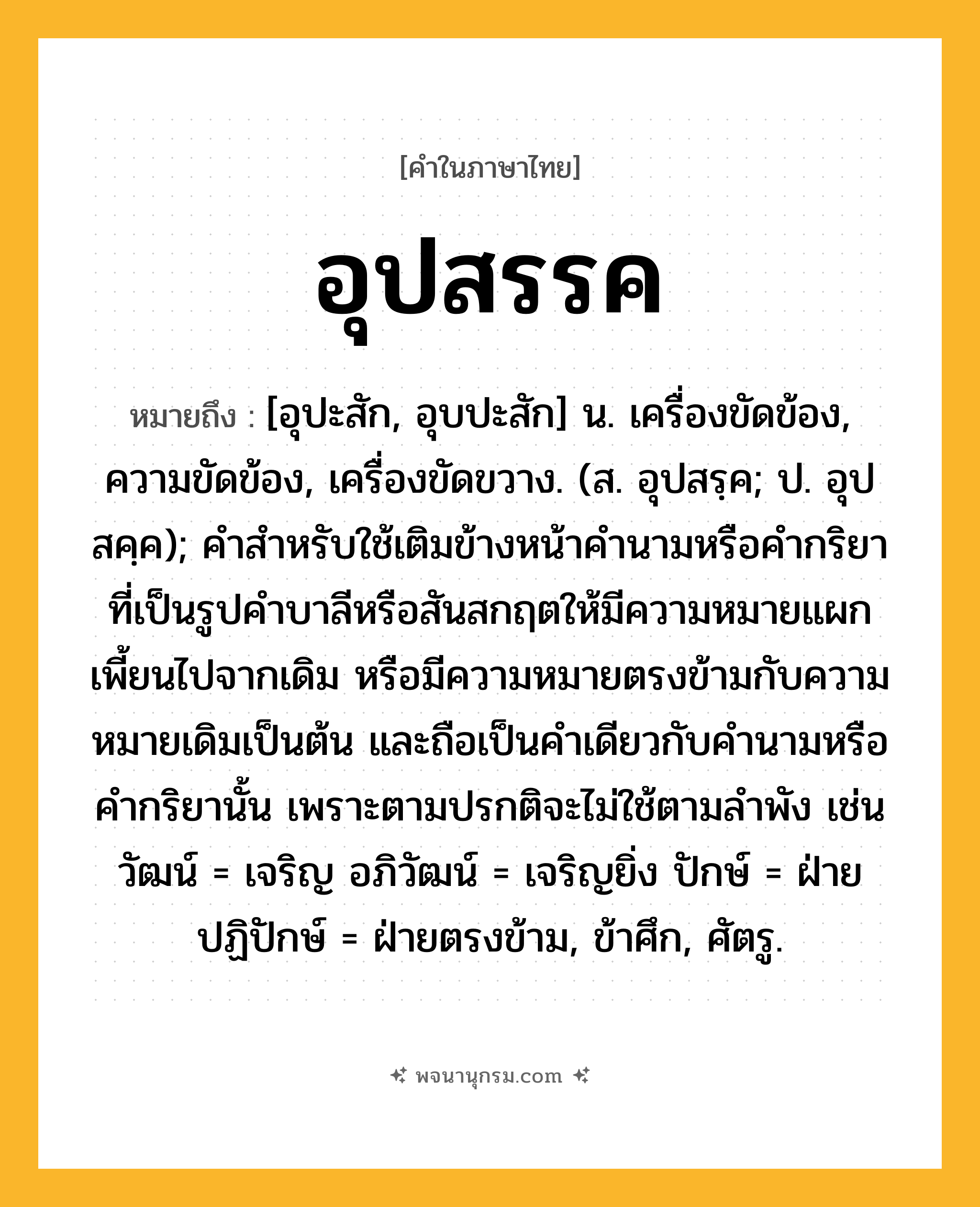 อุปสรรค ความหมาย หมายถึงอะไร?, คำในภาษาไทย อุปสรรค หมายถึง [อุปะสัก, อุบปะสัก] น. เครื่องขัดข้อง, ความขัดข้อง, เครื่องขัดขวาง. (ส. อุปสรฺค; ป. อุปสคฺค); คำสำหรับใช้เติมข้างหน้าคำนามหรือคำกริยาที่เป็นรูปคำบาลีหรือสันสกฤตให้มีความหมายแผกเพี้ยนไปจากเดิม หรือมีความหมายตรงข้ามกับความหมายเดิมเป็นต้น และถือเป็นคำเดียวกับคำนามหรือคำกริยานั้น เพราะตามปรกติจะไม่ใช้ตามลำพัง เช่น วัฒน์ = เจริญ อภิวัฒน์ = เจริญยิ่ง ปักษ์ = ฝ่ายปฏิปักษ์ = ฝ่ายตรงข้าม, ข้าศึก, ศัตรู.