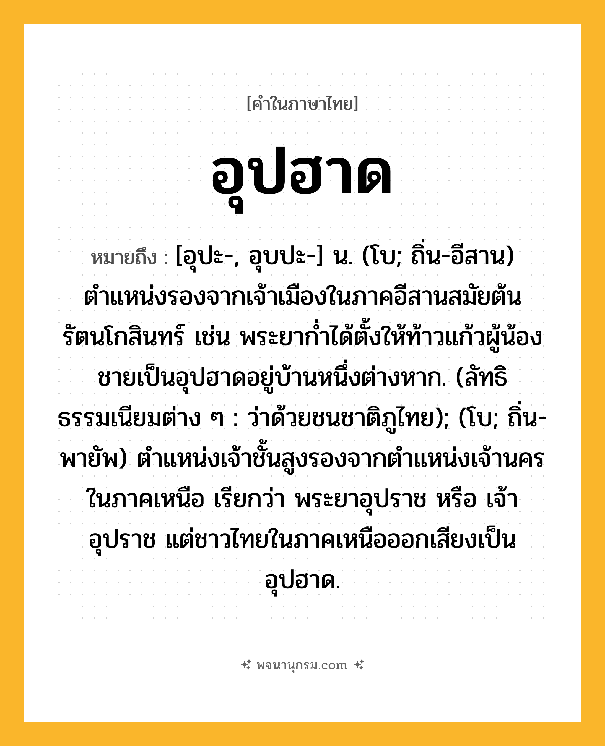 อุปฮาด ความหมาย หมายถึงอะไร?, คำในภาษาไทย อุปฮาด หมายถึง [อุปะ-, อุบปะ-] น. (โบ; ถิ่น-อีสาน) ตำแหน่งรองจากเจ้าเมืองในภาคอีสานสมัยต้นรัตนโกสินทร์ เช่น พระยาก่ำได้ตั้งให้ท้าวแก้วผู้น้องชายเป็นอุปฮาดอยู่บ้านหนึ่งต่างหาก. (ลัทธิธรรมเนียมต่าง ๆ : ว่าด้วยชนชาติภูไทย); (โบ; ถิ่น-พายัพ) ตำแหน่งเจ้าชั้นสูงรองจากตำแหน่งเจ้านครในภาคเหนือ เรียกว่า พระยาอุปราช หรือ เจ้าอุปราช แต่ชาวไทยในภาคเหนือออกเสียงเป็น อุปฮาด.