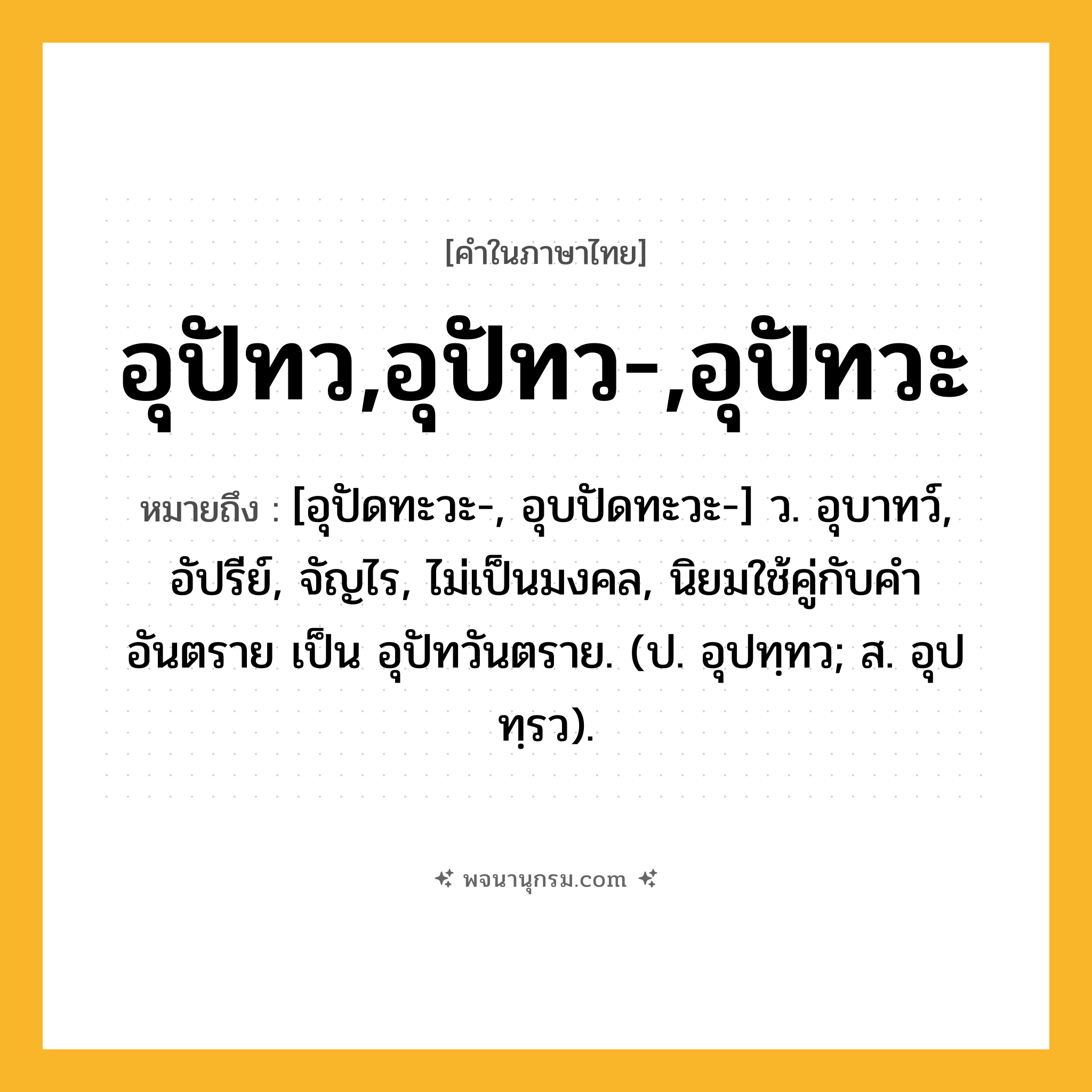 อุปัทว,อุปัทว-,อุปัทวะ ความหมาย หมายถึงอะไร?, คำในภาษาไทย อุปัทว,อุปัทว-,อุปัทวะ หมายถึง [อุปัดทะวะ-, อุบปัดทะวะ-] ว. อุบาทว์, อัปรีย์, จัญไร, ไม่เป็นมงคล, นิยมใช้คู่กับคำ อันตราย เป็น อุปัทวันตราย. (ป. อุปทฺทว; ส. อุปทฺรว).
