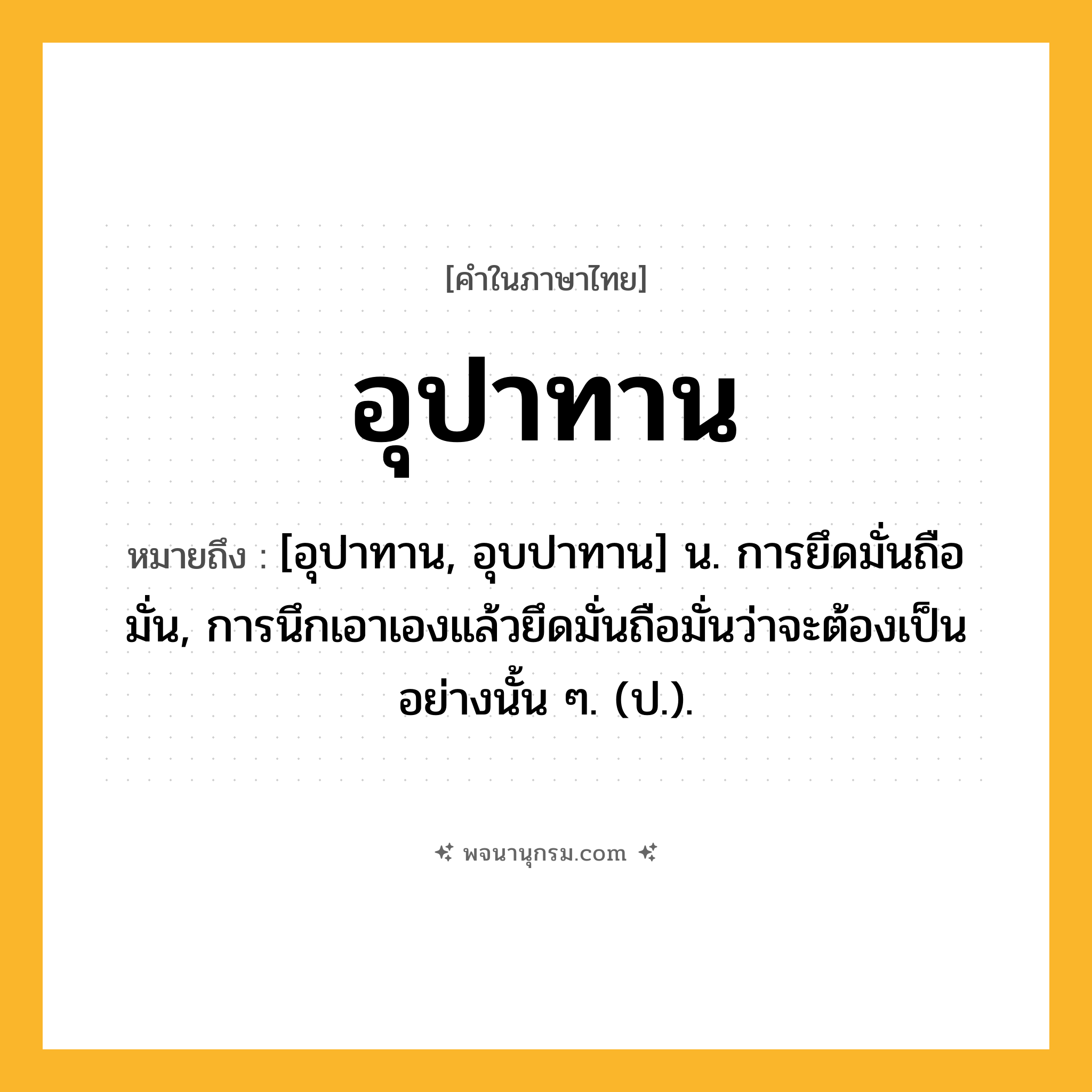 อุปาทาน ความหมาย หมายถึงอะไร?, คำในภาษาไทย อุปาทาน หมายถึง [อุปาทาน, อุบปาทาน] น. การยึดมั่นถือมั่น, การนึกเอาเองแล้วยึดมั่นถือมั่นว่าจะต้องเป็นอย่างนั้น ๆ. (ป.).
